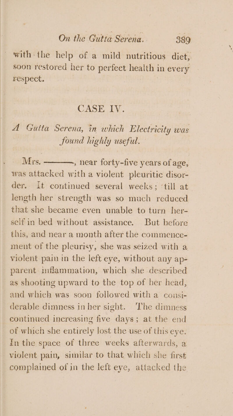 with: the help of a mild nutritious diet, soon restored her to perfeet health in every respect. | CASE IV. A Gutta Serena, in which Electricity was found highly useful. Mrs. ———., near forty-five years of age, was attacked with a violent pleuritic disor- der. it continued several weeks; ‘till at length her strength was so much reduced that she became even unable to turn her- seifin bed without assistance. But before this, and near a month after the commence- ment of the pleurisy, she was seized with a violent pain in the left eye, without any ap- parent inflammation, which she described as shooting upward to the top of her head, and which was soon followed with a counsi- derable dimness in her sight. The dimness continued increasing five days; at the end of which she entirely lost the use of this eye. In the space of three weeks afterwards, a violent pain, similar to that which she first complained of in the left eye, attacked the