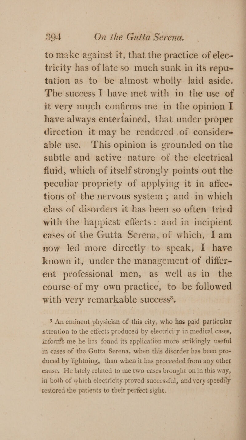 to make against it, that the practice of elec- tricity has of late so much sunk in its repu- taiion as to be almost wholly laid aside. The success I have met with in the use of © it very much confirms me in the opinion I have always entertained, that under proper direction it may be rendered ,of consider- able use. ‘This opimion is grounded on the subtle and active nature of the electrical fluid, which of itself strongly points out the peculiar propriety of applying it in affec- tions of the nervous system ; and in which class of disorders it has been so often tried with the happiest efiects: and i incipient cases of the Gutta Serena, of which, Iam now led more directly to speak, I have known it, under the management of differ- _ ent professional men, as well as in the — course of my own practice, to be followed with very remarkable success®. 3 An eminent physician of this city, who has paid particular attention to the effects produced by electricity in medical cases, inforn’s me he has found its application more strikingly useful im cases of the Gutta Serena, when this disorder has been pro- duced by lightning, than when it has proceeded from any other cause. He lately related to me two cases brought on in this way, in both of which electricity proved successful, and very speedily restored the patients to their perfect sight,