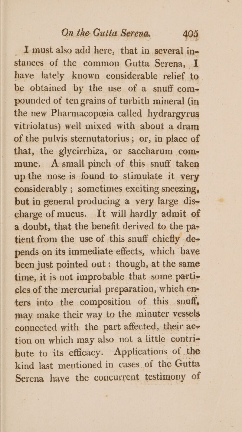 1 must also add here, that in several in- stances of the common Gutta Serena, I have lately known considerable relief to be obtained by the use of a snuff com- pounded of ten grains of turbith mineral (in the new Pharmacopeeia called hydrargyrus vitriolatus) well mixed with about a dram of the pulvis sternutatorius ; or, in place of that, the glycirrhiza, or saccharum com- mune. A small pinch of this snuff taken up the nose is found to stimulate it very considerably ; sometimes exciting sneezing, but in general producing a very large dis- charge of mucus. It will hardly admit of a doubt, that the benefit derived to the pa- tient from the use of this snuff chiefly de- pends on its immediate effects, which have been just pointed out: though, at the same time, it is not improbable that some parti- cles of the mercurial preparation, which en- ters into the composition of this snuff, may make their way to the minuter vessels connected with the part affected, their ace tion on which may also not a little contri- bute to its efficacy. Applications of the kind last mentioned in cases of the Gutta Serena have the concurrent testimony of