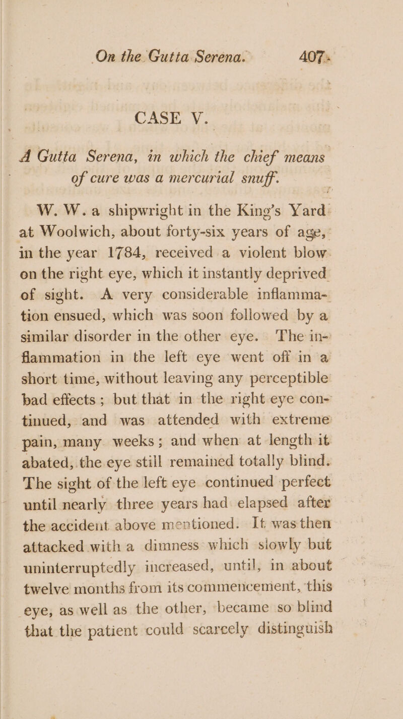 CASE V. A Gutta Serena, in which the chief means of cure was a mercurial snuff’. W. W.a shipwright in the King’s Yard: at Woolwich, about forty-six years of age, in the year 1784, received a violent blow. on the right eye, which it instantly deprived. of sight. A very considerable inflamma- tion ensued, which was soon followed by a similar disorder in the other eye. The in- flammation in the left eye went off ina short time, without leaving any perceptible bad effects; but that in the rmght eye con- tinued, and was attended with extreme pain, many weeks; and when at length it abated, the eye still remained totally blind. The sight of the left eye continued perfect until nearly three years had elapsed after the accident above mentioned. It was then attacked with a dimness which siowly but uninterruptedly increased, until, in about © twelve months from its commencement, this eye, as well as the other, became so blind that the patient could scarcely distinguish
