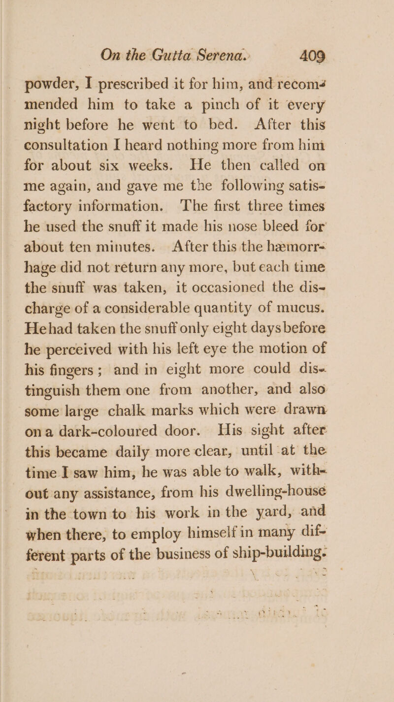 powder, I prescribed it for him, and recoms mended him to take a pinch of it every night before he went to bed. After this consultation I heard nothing more from him for about six weeks. He then called on me again, and gave me the following satis- factory information. The first three times he used the snuff it made his nose bleed for about ten minutes. After this the hemorr- hage did not return any more, but each time the snuff was taken, it occasioned the dis~ charge of a considerable quantity of mucus. Hehad taken the snuff only eight days before he perceived with his left eye the motion of his fingers; and in eight more could dis. tinguish them one from another, and also some large chalk marks which were drawn ona dark-coloured door. His sight after this became daily more clear, until at the time I saw him, he was able to walk, with- - out any assistance, from his dwelling-house in the town to his work in the yard, and when there, to employ himself in many dif- ferent parts of the business of ship-building.
