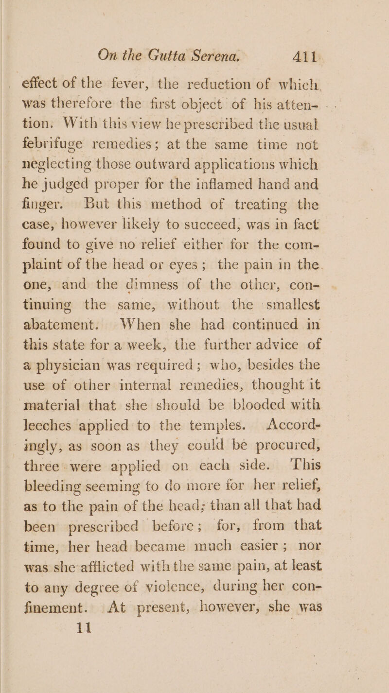 _ effect of the fever, the reduction of which was therefore the first object of his atten- -. tion. With this view he prescribed the usual febrifuge remedies; at the same time not neglecting those outward applications which he judged proper for the inflamed hand and finger. But this method of treating the case, however likely to succeed; was in fact found to give no relief either for the com- plaint of the head or eyes; the pain in the. one, and the dimness of the other, con- tinuing the same, without the smallest abatement. When she had continued in this state for a week, the further advice of a physician was required; who, besides the use of other internal remedies, thought it material that she should be blooded with leeches applied to the temples. Accord- -gngly, as soonas they could be procured, three were applied on each side. ‘This bleeding seeming to do more for her relief, as to the pain of the head; than all that had been prescribed before; for, from that time, her head became much easier; nor was she afflicted with the same pain, at least to any degree of violence, during her con- finement. At present, however, she was 11