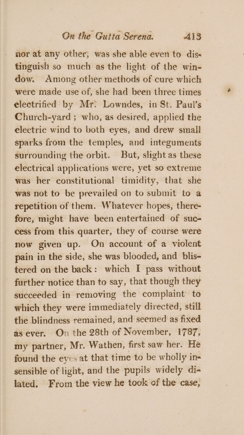 nor at any other, was she able even to dis- tinguish so much as the light of the win- dow. Among other methods of cure which were made use of, she had been three times electrified by Mr: Lowndes, in St. Paul’s Church-yard ; who, as desired, applied the electric wind to both eyes, and drew small sparks from the temples, and integuments surrounding the orbit. But, slight as these electrical applications were, yet so extreme was her constitutional timidity, that she was not to be prevailed on to submit to a repetition of them. Whatever hopes, there- fore, might have been entertained of suc- cess from this quarter, they of course were now given up. On account of a violent pain in the side, she was blooded, and blis- tered on the back: which [ pass without further notice than to say, that though they succeeded in removing the complaint’ to which they were immediately directed, still the blindness remained, and seemed as fixed as ever. On the 28th of November, 1787, my partner, Mr. Wathen, first saw her. He found the eyes at that time to be wholly in- sensible of light, and the pupils widely di- lated. From the view he took of the case,