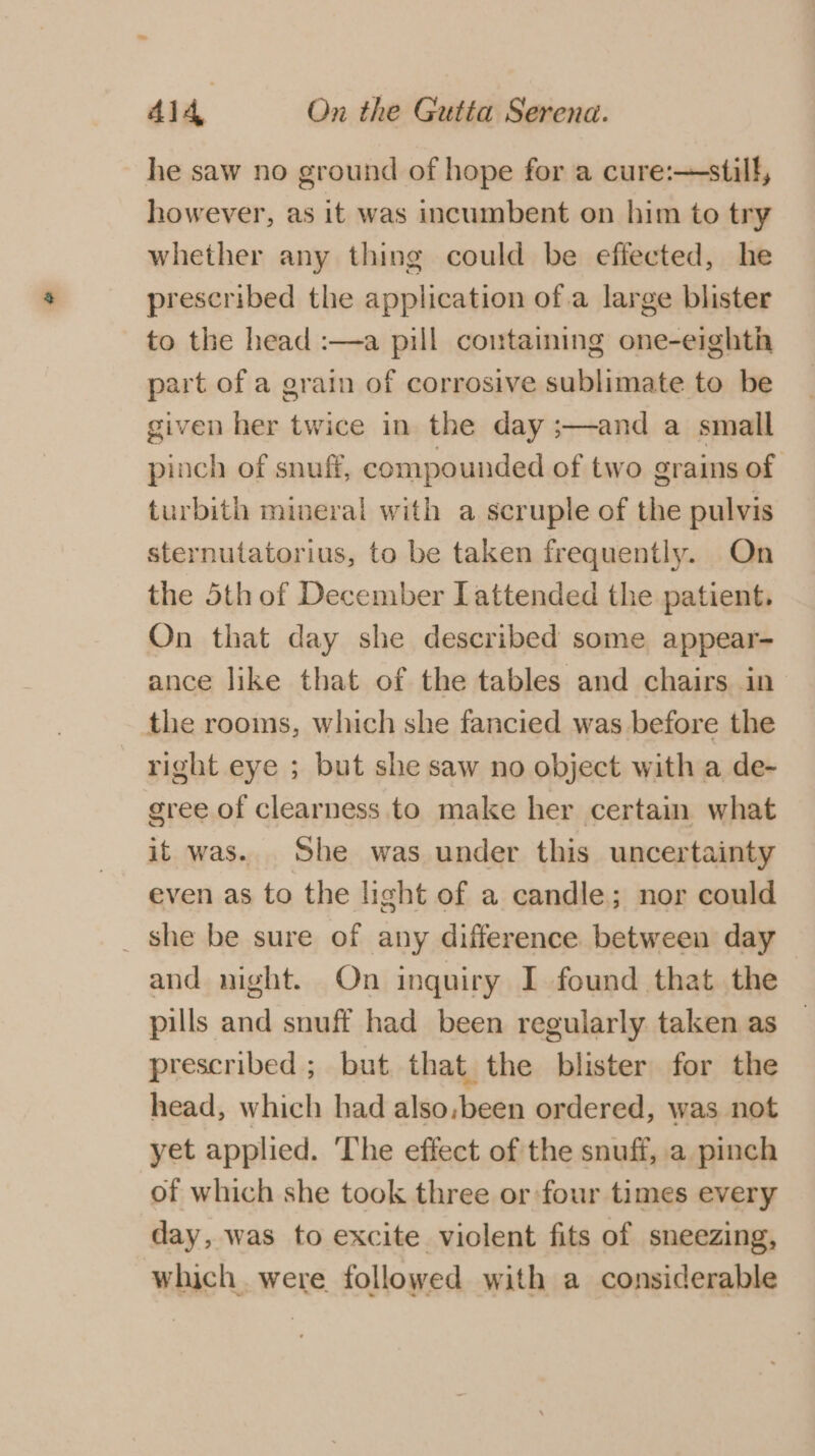 he saw no ground of hope for a cure:—still, however, as it was incumbent on him to try whether any thing could be effected, he prescribed the application of.a large blister to the head :—a pill containing one-eighth part of a grain of corrosive sublimate to be given her twice in the day ;—and a small pinch of snuff, compounded of two grains of turbith mineral with a scruple of the pulvis sternutatorius, to be taken frequently. On the 5th of December attended the patient. On that day she described some appear- ance like that of the tables and chairs in the rooms, which she fancied was before the right eye ; but she saw no object with a de- gree of clearness to make her certain what it was. She was under this uncertainty even as to the light of a candle; nor could _ she be sure of any difference. between day and night. On inquiry I found that the pills and snuff had been regularly taken as prescribed ; but that the blister for the head, which had also.,been ordered, was not yet applied. ‘The effect of the snuff, a pinch of which she took three or four times every day, was to excite violent fits of sneezing, which. were followed with a considerable