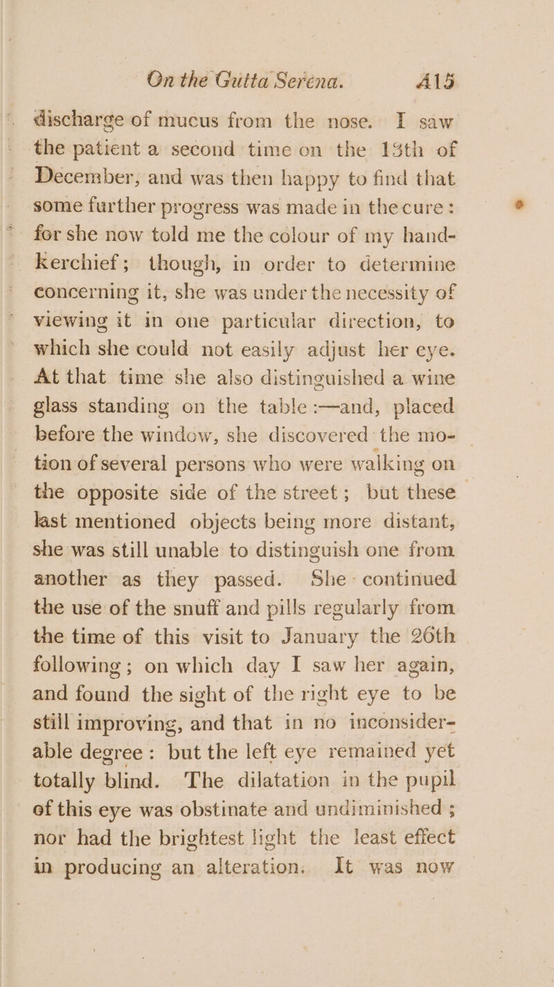 discharge of mucus from the nose. I saw the patient a second time on the 13th of December, and was then happy to find that some further progress was made in thecure: for she now told me the colour of my hand- kerchief; though, in order to determine concerning it, she was under the necessity of viewing it in one particular direction, to which she could not easily adjust her eye. At that time she also distinguished a wine glass standing on the table :—and, placed before the window, she discovered the mo- — _ tion of several persons who were walking on the opposite side of the street; but these last mentioned objects being more distant, she was still unable to distinguish one from another as they passed. She continued the use of the snuff and pills regularly from the time of this visit to January the 26th following; on which day I saw her again, and found the sight of the right eye to be still improving, and that in no inconsider- able degree : but the left eye remained yet totally blind. The dilatation in the pupil of this eye was obstinate and undiminished ; nor had the brightest light the least effect in producing an alteration. It was now