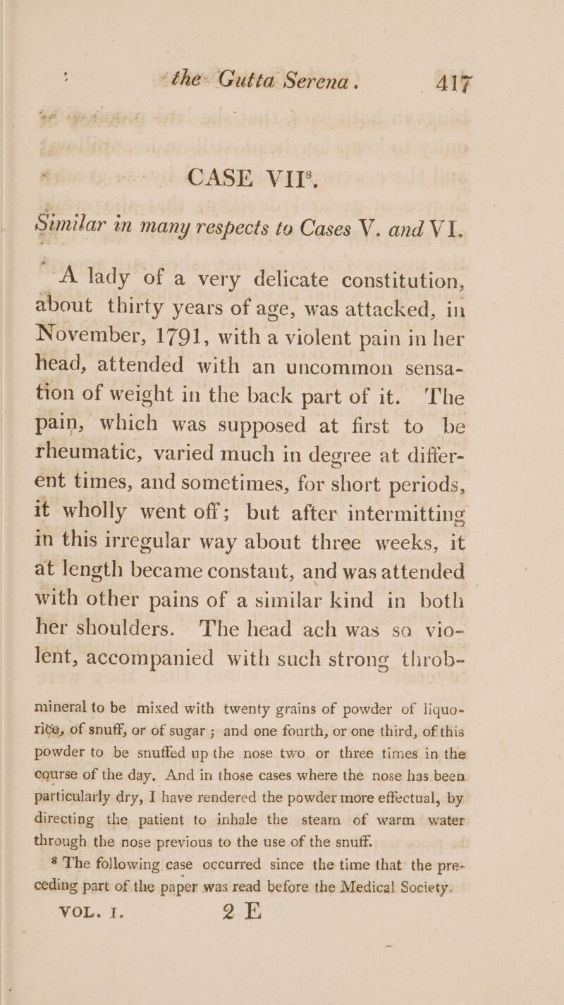 f : CASE VII’. Similar mn many respects to Cases V. and VI. saat lady of a very delicate constitution, about thirty years of age, was attacked, in November, 1791, with a violent pain in her head, attended with an uncommon sensa- tion of we ight in the back part of it. The pain, which was supposed at first to. be rheumatic, varied much in degree at differ- ent times, and sometimes, for short periods, it wholly went off; but after intermitting in this irregular way about three weeks, it at length became constant, and was attended | with other pains of a similar kind in both her shoulders. The head ach was so vio- lent, accompanied with such strong throb- mineral to be mixed with twenty grains of powder of liquo- rite, of snuff, or of sugar ; and one fourth, or one third, of this powder to be snuffed up the nose two or three times in the course of the day. And in those cases where the nose has been. particularly dry, I have rendered the powder more effectual, by directing the patient to inhale the steam of warm water through the nose previous to the use of the snuff. * The following case occurred since the time that’ the pre- ceding part of the paper was read before the Medical Society. VOL. I. 2