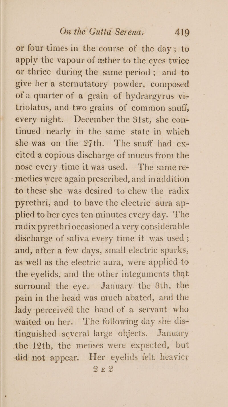 or four times in the course of the day; to apply the vapour of ether to the eyes twice or thrice during the same period; and to give her a sternutatory powder, composed of a quarter of a grain of hydrargyrus vi- triolatus, and two grains of common snuff, every night. December the 31st, she con- tinued nearly in the same state in which she was on the 27th. The snuff had ex- cited a copious discharge of mucus from the nose every time it was used. The same re- -medies were again prescribed, and in addition to these she was desired to chew the radix pyrethri, and to have the electric aura ap- plied to her eyes ten minutes every day. The radix pyrethri occasioned a very considerable discharge of saliva every time it was used ; and, after a few days, small electric sparks, as well as the electric aura, were applied to the eyelids, and the other integuments that surround the eye. January the 8th, the pain in the head was much abated, and the lady perceived the hand of a servant who waited on her.. The following day she dis- tinguished several large objects. January the 12th, the menses were expected, but did not appear. Her eyelids felt heavier 2E2