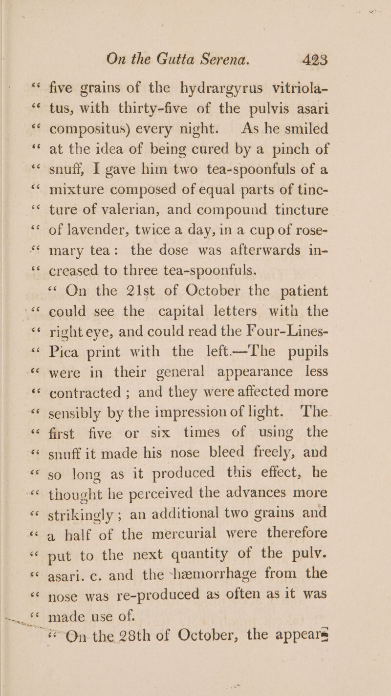 é¢ five grains of the hydrargyrus vitriola- tus, with thirty-five of the pulvis asari compositus) every night. As he smiled at the idea of being cured by a pinch of snuff, I gave him two tea-spoonfuls of a mixture composed of equal parts of tinc- ture of valerian, and compound tincture of lavender, twice a day, in a cup of rose- creased to three tea-spoonfuls. “ On the 21st of October the patient could see the capital letters with the righteye, and could read the Four-Lines- Pica print with the left—The pupils were in their general appearance less contracted ; and they were afiected more sensibly by the impression of light. The first five or six times of using the snuff it made his nose bleed freely, and thought he perceived the advances more strikingly ; an additional two grains and a half of the mercurial were therefore put to the next quantity of the pulv. asari. c. and the -hemorrhage from the nose was re-produced as often as it was made use of.