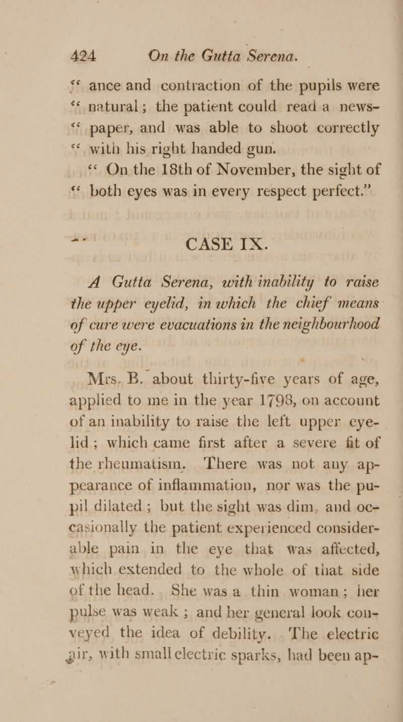 el | n ance and contraction of the pupils were natural; the patient could read a news- ** paper, and was able to shoot correctly ** with his right handed gun. ** On the 18th of November, the sight of ** both eyes was in every respect perfect.” en “ ae | CASE IX. A Gutta Serena, with inability to raise the upper eyelid, in which the chief means of cure were evacuations in the neighbourhood of the eye. _. Mrs. B. about. thirty-five years of age, applied to me in the year 1798, on account of an inability to raise the left upper eye- lid; which came first after a severe fit of the rheumatism. There was not any ap- pearance of inflammation, nor was the pu- pil dilated ; but the sight was dim. and oc- casionally the patient experienced consider- able pain in the eye that was affected, which extended to the whole of that side of the head.. She was a thin woman; her pulse was weak ; and her general look con- veyed the idea of CDI The electric gir, with small electric sparks, had been ap-