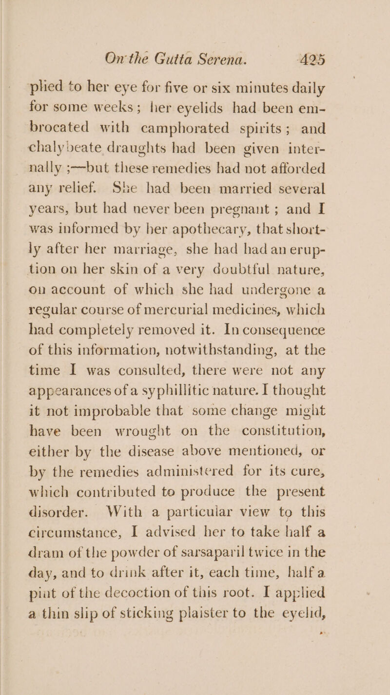 plied to her eye for five or six minutes daily for some weeks; lier eyelids had been em- brocated with camphorated spirits; and chalybeate draughts had been given inter- nally ;—but these remedies had not afforded any relief. She had been married several years, but had never been pregnant ; and I was informed by her apothecary, that short- ly after her marriage, she had had an erup- tion on her skin of a very doubtful nature, on account of which she had undergone a regular course of mercurial medicines, which had completely removed it. In consequence of this information, notwithstanding, at the time I was consulted, there were not any appearances of a syphillitic nature. I thought it not improbable that some change might have been wrought on the constitution, either by the disease above mentioned, or by the remedies administered for its cure, which contributed to produce the present disorder. With a particular view to this circumstance, I advised her to take half a dram of the powder of sarsaparil twice in the day, and to drink after it, each time, half a plat of the decoction of tiis root. I applied a thin slip of sticking plaister to the eyelid, s