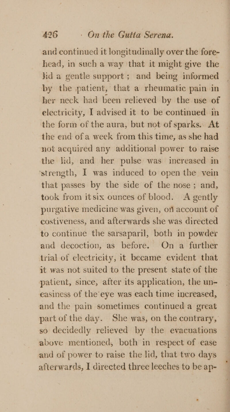 and continued it longitudinally over the fore- head, in such a way that it might give the kid a gentle support ; and being informed by the patient, that a rheumatic pain in her neck had been relieved by the use of electricity, [ advised it to be continued in the form of the aura, but not of sparks.. At the end of a week from this time, as she had not acquired any additional power to raise the hd, and her pulse was increased in ‘strength, I was induced to open the vein that passes by the side of the nose; and, took from itsix ounces of blood. A gently purgative medicine was given, orl account of costiveness, and afterwards she was directed to continue the sarsaparil, both in powder aud decoction, as before. On a further trial of electricity, it became evident that it was not suited to the present state of the patient, since, after its application, the un- easiness of the’ eye was each time increased, and the pain sometimes continued a great part of the day. She was, on the contrary, so decidedly relieved by the evacuations above mentioned, both in respect of ease and of power to raise the lid, that two days afterwards, I directed three leeches to be ap-