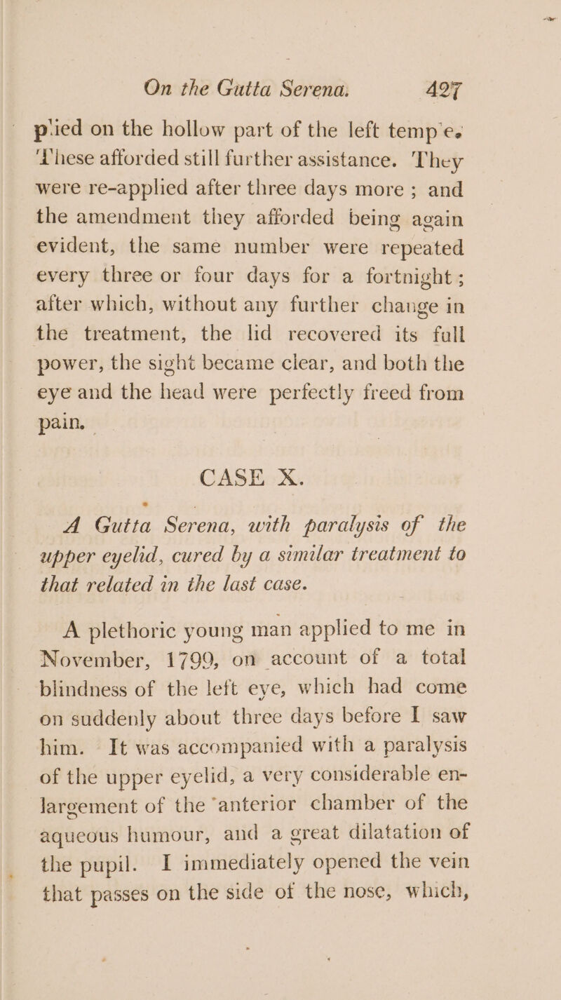 p:ied on the hollow part of the left temp e. ‘hese afforded still further assistance. T hey were re-applied after three days more ; and the amendment they afforded being again evident, the same number were repeated every three or four days for a fortnight ; after which, without any further change in the treatment, the lid recovered its full power, the sight became clear, and both the eye and the head were perfectly freed from pain. CASE X. A Gutta Serena, with paralysis of the upper eyelid, cured by a similar treatment to that related in the last case. A plethoric young man applied to me in November, 1799, on account of a total blindness of the left eye, which had come on suddenly about three days before I saw him. It was accompanied with a paralysis of the upper eyelid, a very considerable en- largement of the ‘anterior chamber of the aqueous humour, and a great dilatation of the pupil. I immediately opened the vein that passes on the side of the nose, which,