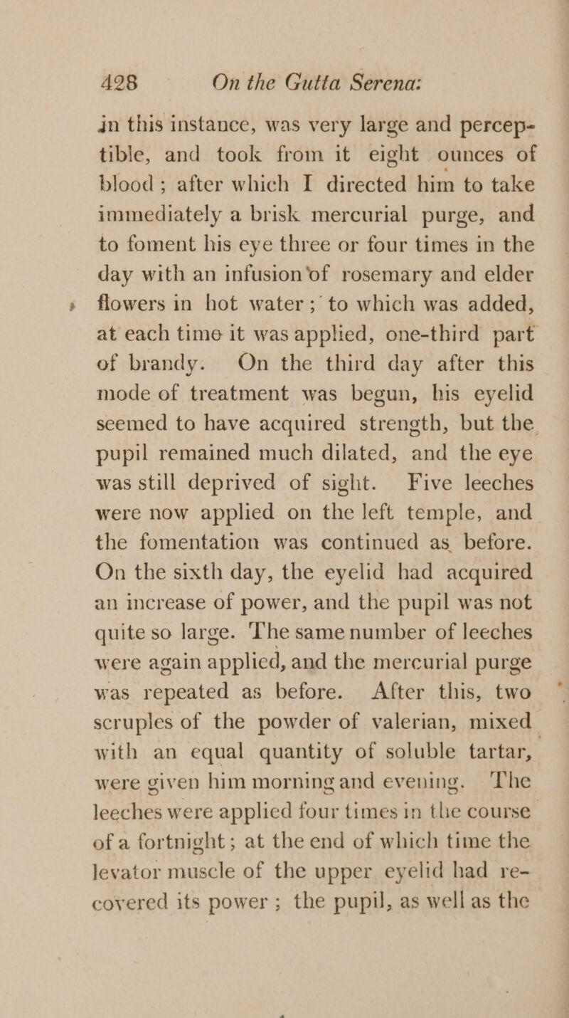 in this instance, was very large and percep- tible, and took from it eight ounces of blood ; after which I directed him to take immediately a brisk mercurial purge, and to foment his eye three or four times in the day with an infusion ‘of rosemary and elder flowers in hot water; to which was added, at each time it was applied, one-third part of brandy. On the third day after this mode of treatment was begun, his eyelid seemed to have acquired strength, but the pupil remained much dilated, and the eye was still deprived of sight. Five leeches were now applied on the left temple, and the fomentation was continued as before. On the sixth day, the eyelid had acquired an increase of power, and the pupil was not quite so large. ‘The same number of leeches were again applied, and the mercurial purge was repeated as before. After this, two scruples of the powder of valerian, mixed with an equal quantity of soluble tartar, | were given him morning and evening. ‘The leeches were applied four times in the course of a fortnight; at the end of which time the levator muscle of the upper eyelid had re- covered its power; the pupil, as well as the