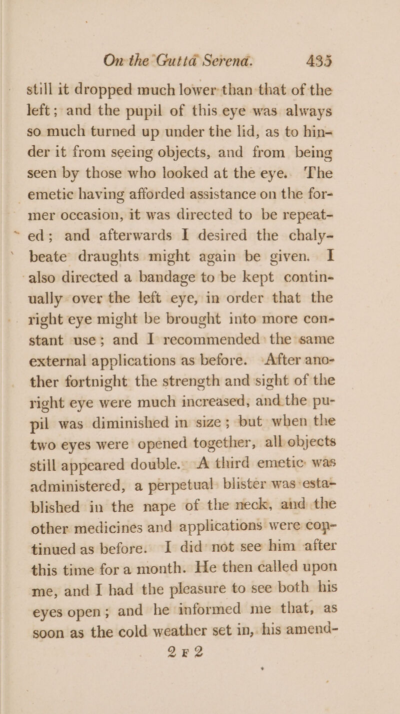 still it dropped much lower than that of the left; and the pupil of this eye was always so much turned up under the lid, as to hin- der it from seeing objects, and from being seen by those who looked at the eye.. The emetic having afforded assistance on the for- - mer occasion, it was directed to be repeat- ed; and afterwards I desired the chaly- beate draughts might again be given. I also directed a bandage to be kept contin- ually over the left eye, in order that the stant use; and I recommended: the same external applications as before. After ano- ther fortnight the strength and sight of the right eye were much increased, andthe pu- pil was diminished in size; but when the two eyes were opened together, all objects still appeared double. A third emetic: was administered, a perpetual: blister was esta- blished in the nape of the neck, and the other medicines and applications were cop- tinued as before. I did not see him after this time for a month. He then called upon ‘me, and I had the pleasure to see both his eyes open; and he informed me that, as soon as the cold weather set in, his amend- 2E2Z