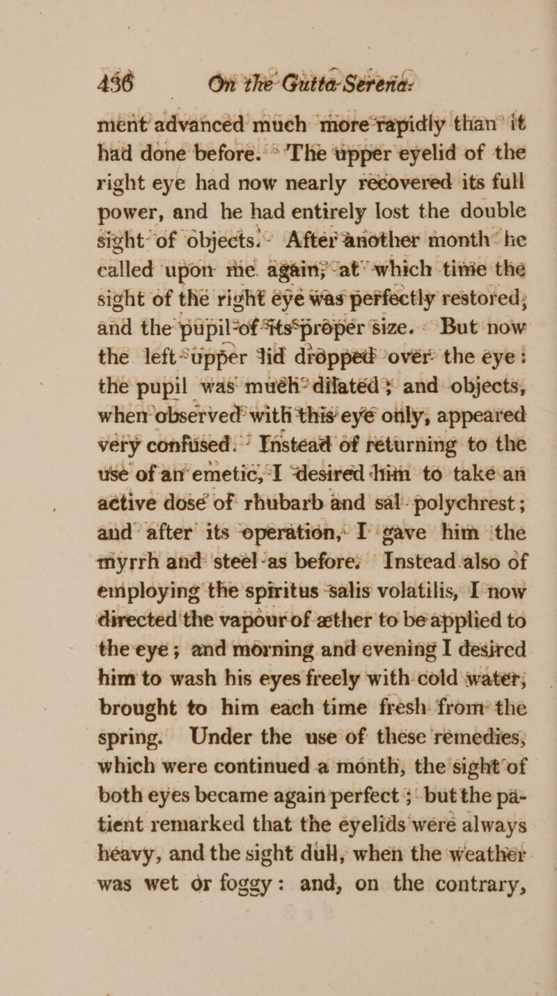 ment’ advanced much more‘rapidly than’ it had done before. °’The upper eyelid of the right eye had now nearly recovered its full power, and he had entirely lost the double sizht of objects: After another month ke called ‘upon the. again; Jat’ which tite the sight of the right ¢ eye was perfectly restored; aiid the: puipil-of tsSproper ' size. - But now the left*upper Jid dropped over: the eye : the pupil was: muéh* dilated} and objects, wher observed! with this’ ey€ only, appeared very confused. ’ Instead of returning to the use of an’ emetic, I “desired ‘hiin to take-an active dosé of rhubarb and sal-polychrest ; and after its ‘operation, I gave him ‘the myrrh and: steel-as before: Instead also of employing the sprritus -salis volatilis, I now directed 'the vapour of ather to be applied to the eye; and morning and evening I desired him to wash his eyes freely with-cold water; brought to him each time fresh: from: the spring. Under the use of these remedies, which were continued a month, the sight‘of both eyes became again perfect ; but the pa- tient remarked that the eyelids were always héavy, and the sight dul, when the weather was wet or foggy: and, on the contrary,