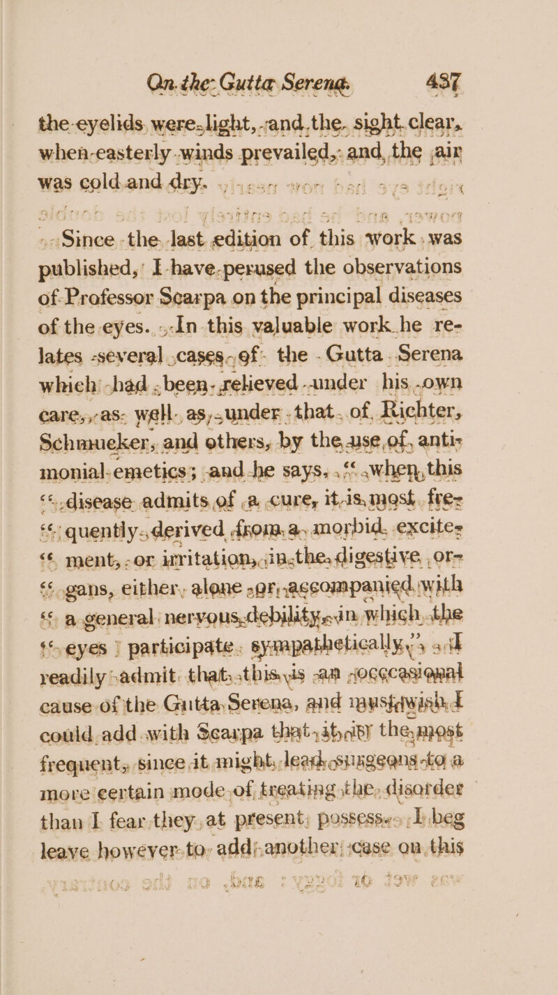 the eyelids, were-light, and,the. sight.clear, when-easterly. amine naeisteners an ths air was a agld and Sy an wor bad yyra idee Dae, shies ‘elt paises be this work was sella I have-perused the observations of-Professor Searpa on the principal diseases of the eyes..-In this valuable work he re- lates -several ,cases.9f- the .Gutta Serena which: shad . been- felieved -.inder his, own care,,-as: well, asunder . that. of, Richter, Schmueker, and others, by the, Sid of, anti- monial-emetics; and-he says, .&lt;.when, this ‘« disease admits, of a cure, it-is, mask. fre: gs &lt;&lt; quently.,derived. from, a morbid, excites &lt;¢ ment, -or irritation, jin.the, digestive or- é ogans, either, alone -gr, accompanied. with ‘ a general. nervous-debilityedim. which, the th AY | ro apn -dniphindiins lk Ww ~ come) ae a, cause: a the Guia Senone. and Tausfiwin E could add .with Seaxpa that,ihcipy the most frequent, since it might; lead snageeng -to a more ¢ertain mode. of, treating the, disorder than I fear-they,at present; possess. I) .beg leave hows ever Bobi add), another; case on, this AIG ° YBVOI IO JOW |