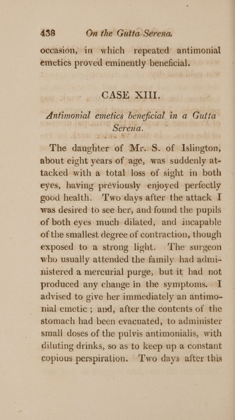 occasion, in which repeated antimonial emetics proved eminently beneficial. CASE XIII. Antimonial emetics beneficial in a Gutta ie ae ; *)* The daughter of Mr. S. of Islington, about eight years of age, was suddenly at- tacked with a total loss of sight in both eyes, having previously enjoyed perfectly good health. ‘Two days after the attack I was desired to see her, and found the pupils - of both eyes much: dilated, and incapable of the smallest degree of contraction, though exposed to a strong light. The surgeon who usually attended the family had admi- nistered a mercurial purge, but it had not produced any change in the symptoms. I advised to give her immediately an antimo- nial emetic ; and, after the contents of the stomach had been evacuated, to administer small doses of the pulvis antimonialis, with diluting drinks, so as to keep up a constant copious perspiration. ‘Two days after this
