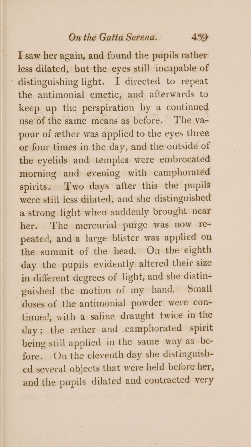 I saw her again, and found the pupils rather less dilated, but the eyes still incapable of - distinguishing light. I directed to repeat the antimonial emetic, and afterwards to keep up the perspiration by a continued use of the same means as before. The va- pour of zther was applied to the eyes three or four times in the day, and the outside of the eyelids and temples were embrocated morning and evening with camphorated spirits.. Two days after this the pupils were still less dilated, and she distinguished a strong light when suddenly brought near her. The mercurial purge was now re- peated, and a large blister was applied on the summit of the head. On the eighth day the pupils evidently altered their size in different degrees of light, and she distin- guished the motion of my hand. - Small doses of the antimonial powder were con- tinued, with a saline draught twice in the day; the ether and camphorated spirit being still applied in the same way as be- fore. On the eleventh day she distinguish- ed several objects that were held before her, and the pupils dilated and contracted very