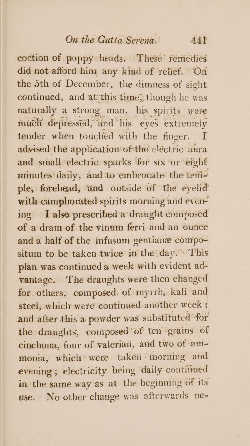 coction of poppy: heads. These’ remedies did not afford him any kind of relief.” On the oth of December, the dimness of sight continued, and at ‘this time) though he was naturally a strong man, his Spirits | were much depressed, and ‘his eyes extremely tender when touched with the finger. I advised the application ofthe’ cléctric aura and small-electric sparks for six or eight minutes daily, and to embrocate: the tetii- ple, forehead, and outside of fhe eyelid with camphorated spirits morning atid even- ing. I also prescribed ‘a draught composed of a dram of the vinum ferri aud an ounce and a half of the infusum gentianze compo- situm to be taken twice in the day.”'This plan was continued a week with evident ad- vantage. The draughts were then changed for others; composed. of myrrh, kali and steel, whicly were continued another week ; and after this a powder was’ substituted for the draughts, composed of’ ten -grains of cinchona, four of valerian, and two of -am- monia, which’ were taken - morning and evening ; electricity being daily contitued in the same way as at the beginning of its use. No other change was afterwards ne-