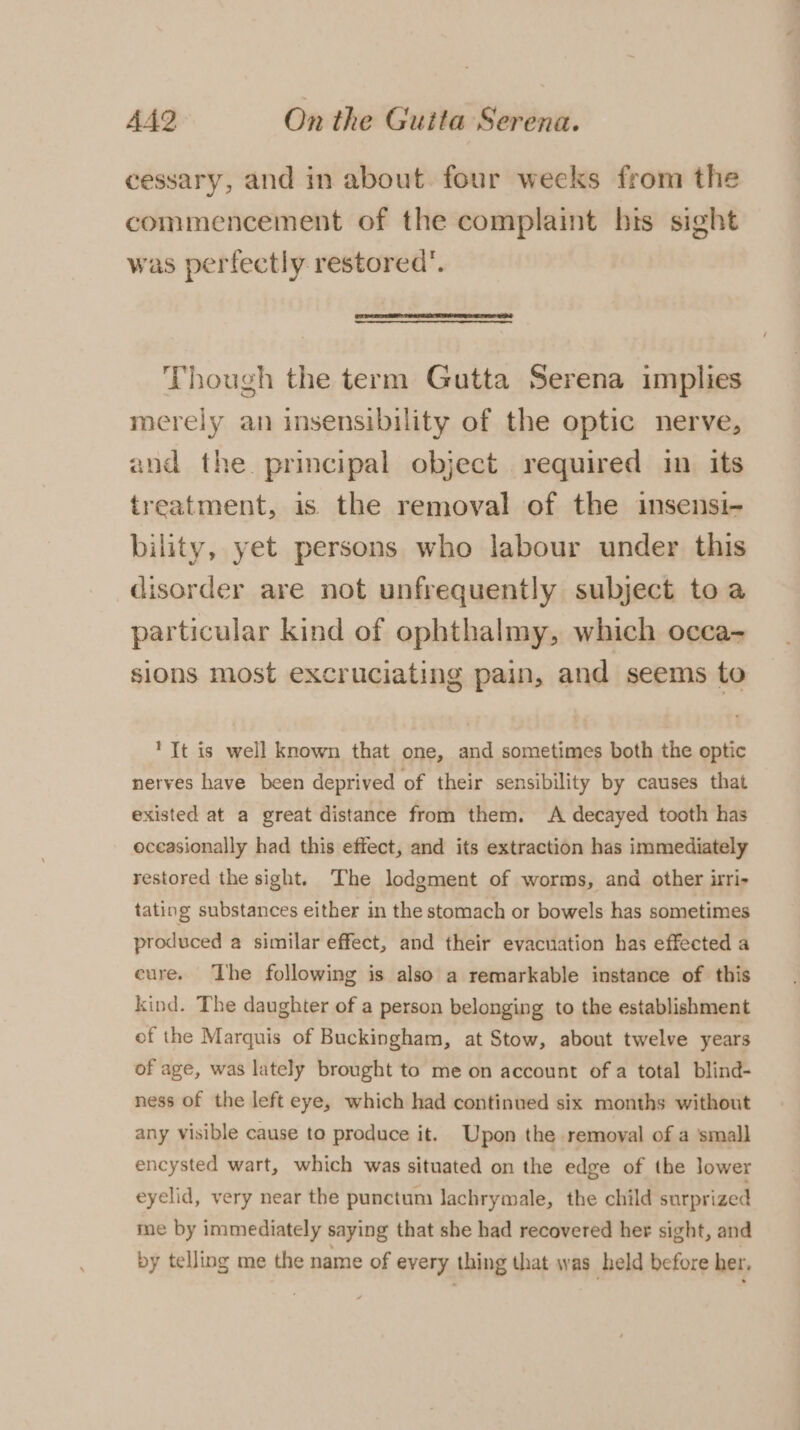 cessary, and in about four weeks from the commencement of the complaint his sight was perfectly restored’. Though the term Gutta Serena implies merely an insensibility of the optic nerve, and the principal object required in its treatment, is the removal of the insensi- bility, yet persons who labour under this disorder are not unfrequently subject toa particular kind of ophthalmy, which occa- sions most excruciating pain, and seems to ?TIt is well known that one, and sometimes both the optic nerves have been deprived of their sensibility by causes that existed at a great distance from them. A decayed tooth has occasionally had this effect, and its extraction has immediately restored the sight. The lodgment of worms, and other irri- tating substances either in the stomach or bowels has sometimes produced a similar effect, and their evacuation has effected a eure. The following is also a remarkable instance of this kind. The daughter of a person belonging to the establishment of the Marquis of Buckingham, at Stow, about twelve years of age, was lately brought to me on account of a total blind- ness of the left eye, which had continued six months without any visible cause to produce it. Upon the removal of a small encysted wart, which was situated on the edge of the lower eyelid, very near the punctum lachrymale, the child surprized me by immediately saying that she had recovered her sight, and by telling me the name of every thing that was held before her,