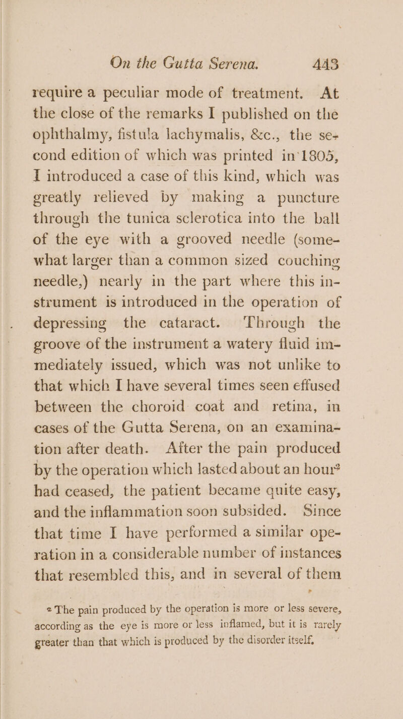 require a peculiar mode of treatment. At the close of the remarks I published on the ophthalmy, fistula lachymalis, &amp;c., the se- cond edition of which was printed in‘1805, I introduced a case of this kind, which was greatly relieved by making a puncture through the tunica sclerotica into the ball of the eye with a grooved needle (some- what larger than a common sized couching needle,) nearly in the part where this in- strument is introduced in the operation of depressing the cataract. Through the groove of the instrument a watery fluid im- mediately issued, which was not unlike to that which I have several times seen effused between the choroid coat and retina, in cases of the Gutta Serena, on an examina- tion after death. After the pain produced by the operation which lasted about an hour? had ceased, the patient became quite easy, and the inflammation soon subsided. Since that time I have performed a similar ope- ration in a considerable number of instances that resembled this, and in several of them 2 The pain produced by the operation is more or less severe, according as the eye is more or less inflamed, but it is rarely greater than that which is produced by the disorder itself.