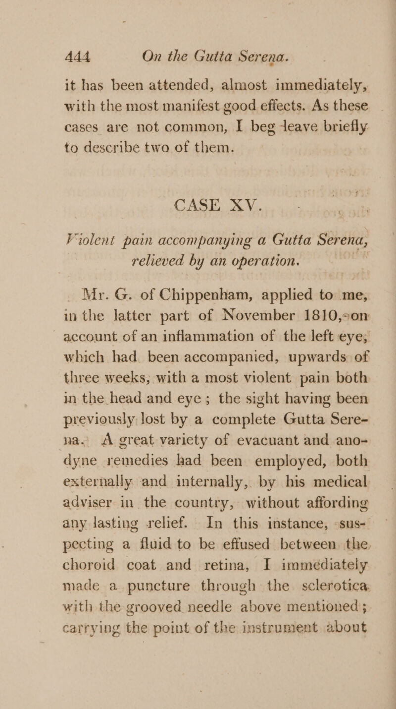 it has been attended, almost immediately, with the most manifest good effects. As these cases are not common, I beg eave briefly to describe two of them. CASE XV. Fiolent pain accompanying a Gutta Serena, relieved by an operation. | _ Mr. G. of Chippenham, applied to me, in the latter part of November 1810,°0n account of an inflammation of the left eye; which had been accompanied, upwards: of three weeks, with a most violent pain both in the head and eye; the sight having been previously lost by a complete Gutta Sere- na. A great variety of evacuant and ano- dyne remedies had been employed, both externally and internally, by his medical adviser in the country, without affording any lasting relief. In this instance, -sus- pecting a fluid to be effused between. the, choroid coat and retina, I immediately made a puncture through the sclerotica with the grooved needle above mentioned ; carrying the point of the instrument about