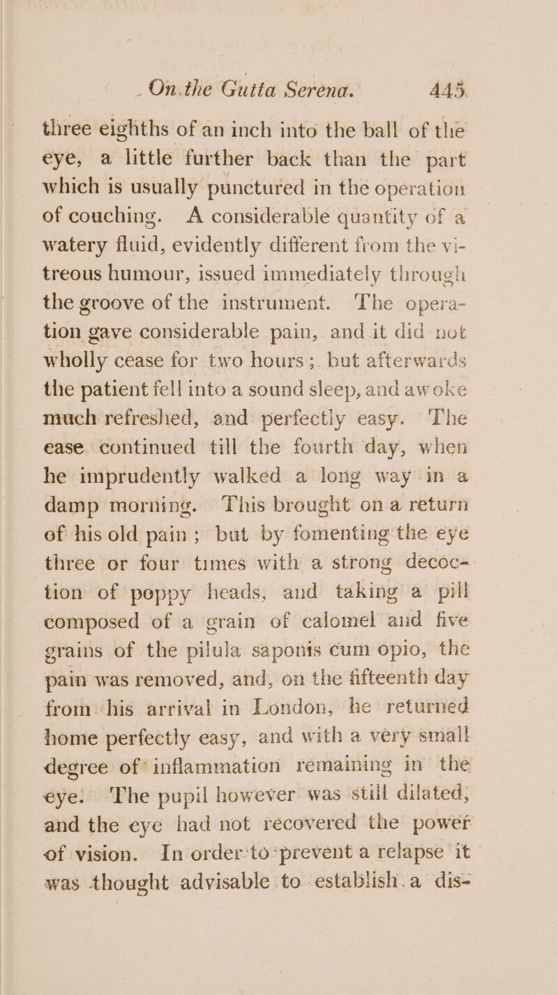 three eighths of an inch into the ball of the eye, a little further back than the part which is usually punctured in the operation of couching. A considerable quantity of a watery fluid, evidently different from the vi- treous humour, issued immediately through the groove of the instrument. The opera- tion gave considerable pain, and it did not wholly cease for two hours; but afterwards the patient fell into a sound sleep, and awoke much refreshed, and perfectly easy. The ease. continued till the fourth day, when he imprudently walked a long way-in a damp morning. This brought ona return of his old pain; but by fomenting the eye three or four times with a strong decoc- tion of poppy heads, and taking a pill composed of a grain of calomel and five grains of the pilula sa ponis cum opio, the pain was removed, and, on the fifteenth day from: his arrival in London, he returned home perfectly easy, and with a very small degree of’ inflammation remaining in the eye. The pupil however was still dilated, and the eye had not recovered the power of vision. In order’to‘prevent a relapse it was thought advisable to establish.a dis-