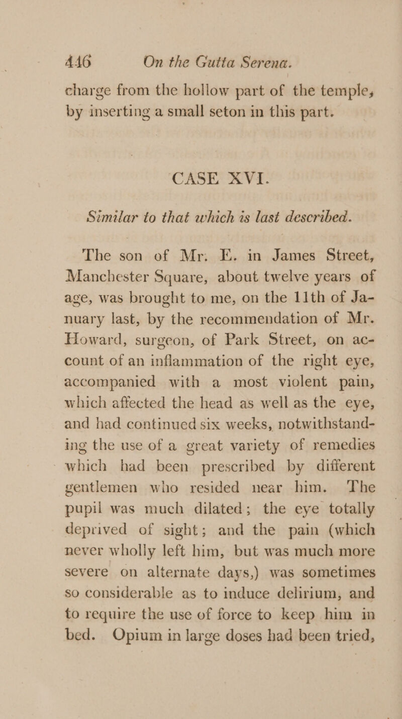 charge from the hollow part of the temple, by inserting a small seton in this part. CASE XVI. Similar to that which is last described. The son of Mr. E. in James Street, Manchester Square, about twelve years of age, was brought to me, on the 11th of Ja- nuary last, by the recommendation of Mr. Howard, surgeon, of Park Street, on ac- — count of an inflammation of the right eye, accompanied with a most violent pain, which affected the head as well as the eye, and had continued six weeks, notwithstand- ing the use of a great variety of remedies which had been prescribed by different gentlemen who resided near him. The pupil was much dilated; the eye totally deprived of sight; and the pain (which never wholly left him, but was much more severe on alternate days,) was sometimes so considerable as to induce delirium, and to require the use of force to keep him in bed. Opium in large doses had been tried,