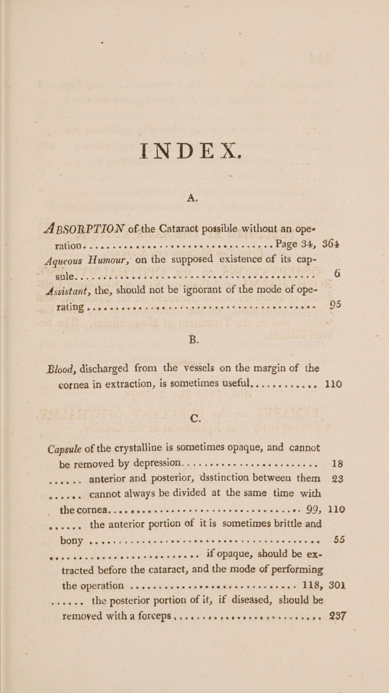 INDEX. ~ A. A BSORPTION of.the Cataract possible-without.an ope- PAUGNG Coe cee aee thes sk nee esos eee oe Page 34, sule aon e eosceeee over eters ee @ee@ e Assistant, the, should not be ignorant of the mode of ope- LAUDS wadreae Rede nce eo € a6 dee @,0.0 6 4 dife, 64, ,6,6 Blood, discharged from the vessels on the margin of the cornea in extraction, is sometimes useful. . . opeeevpatde C. Capsule of the crystalline is sometimes opaque, and cannot be removed by depression... .. 620.6. s.0.e0escceecs ..ee..- anterior and posterior, dsstinction between them s.eee. cannot always be divided at the same time with the COrmea. . ee weve eee eeorvenvee eee “86 @@e@C8620@e 99, ...... the anterior portion of itis sometimes brittle and bony eceaeres2e20288 &amp; 4 cece Pe HR CHORSS FFF FA BHO KL O oe se su satucu siete 'siit s.orbelale ake was Mt Opaque, should be ex. tracted before the cataract, and the mode of performing the operation ss ailatauets eer TTT? (eee ee ee .+se.. the posterior portion of it, if diseased, should be 364 110 18 23 110 55