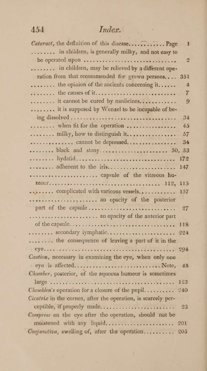 Cataract, the definition of this disease............ Page 1 HAG Ss .. in children, is generally milky, and not easy to hie Operated QiHOD. 6 «+o! sh stan Mates ivpibe sible ce, .. &amp; ».+.e..+. in children, may be relieved by a different ope- ration from that recommended for grown persons,... 351 esse... the opinion of the ancients concerning it...... 4 Ss +2, ele Cakes ES a se ouha ST eee vee ins See it cannot be cured by medicines.......... 9 «+++.eee it is supposed by Wenzel to be incapable of a ing dissolved ,..... TEPER LNT ere Cw) eee aes eee when fit for the operation ........ce0c0008 45 enwasees Mulky, how to distinguish i, . ces suew ses Pg chine tare eeannol be eee sb Seid le Warne aie eee oa vv ob a) DIGG SENS SLONT. saad taie aie o wa bieidipiale eat ay pane phi nn Go WGA Sabeae ae «eID aldiy Silke SLAs mA noe os ve on%s SaCNOtent to the weiss aL. Seawater En, FAI Steere eerie ee i ae of the vitreous hu- RAGE cco bia tesa Note reser ry ete Parra Frac) vos... complicated with varicous ane pieutlam ddim 157 vdwebe eras Sh \ sos shies ¢s-O0 GRQCHe UE OU Tmueareae part of the canattee © me? PEL nas Hoes Med eee eee aoe eeeeeseeees. an opacity of the anterior part of denen: Be reine irre bu aks) eine ae ly MM phate sy a4 + sis e+ a esta diy aly nae ola the consequence of leaving a part of it in the CVS &amp; rites: Hatt Bae S re a a Jeebesat Jeet 294 Caution, necessary in examining the eye, when only one eye Vis affected. |... eae. aun cees 2 V2 aN INote;. 9 48 Chamber, posterior, of the aqueous humour is sometimes | ere TY Soe ee a cae By: sa is Paes ea ee Cheselden’s operation for a closure of the pupil........ .. 240 Cicatrix in the cornea, after the operation, is scarcely. per- ceptible, if properly made... 2.002 0. 0 Bh 23 Compress on the eye after se operation, should not ww moistened with any liquid.......... wesw a eoeee tt DOR 203 Conjunctiva, swelling of, after the operation,.........