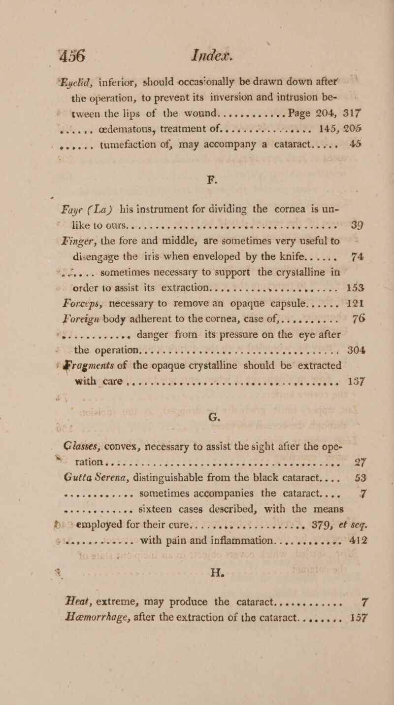 ‘Eyelid, inferior, should occasionally be drawn down after the operation, to prevent its inversion and intrusion be- tween the lips of the wound............ Page 204, 317 eeee.. edematous, treatment of......00..2..2.. 145, 205 | eves.» tumefaction of, may accompany a cataract..... 495 F. Faye (La) his instrument for dividing the cornea is un- like to ours...... wb ale whee PEGE e VSS: ree «aes - 39 Finger, the fore and middle, are sometimes very useful to disengage the iris when enveloped by the knife... .. ae “cee. sometimes necessary to support the crystalline in ‘order to @asist ‘its “extractioney 7. PO. 2UIOP LS se ees 25S Forceps, necessary to remove an opaque capsule...... 121 Foreign body adherent to the cornea, case of,.......... 76 ORF ove rene’. .. danger from its pressure on the eye after the. operationy (00). T'S. a ha So eee wee . 304 ' Fragments of the opaque beyetalind should be extracted with dare. is) APE, SPOR RRR oe et ESE G. Classes, convex, necessary to assist the sight after the ope- ration... | Gutta Serena, distinguishable from the black cataract.... 53 oseseeee+-ee SOMEtimes accompanies the cataract.... a osecceccesee Sixteen cases described, with the means he b employed for their cure. Veees AI se. 879, et seq. bids rs o0 JDSINE with pain arid inflammation. PO Sieeebee wis &amp; H. Heat, extreme, may produce the cataract............ 7 Hemorrhage, after the extraction of the cataract........ 157