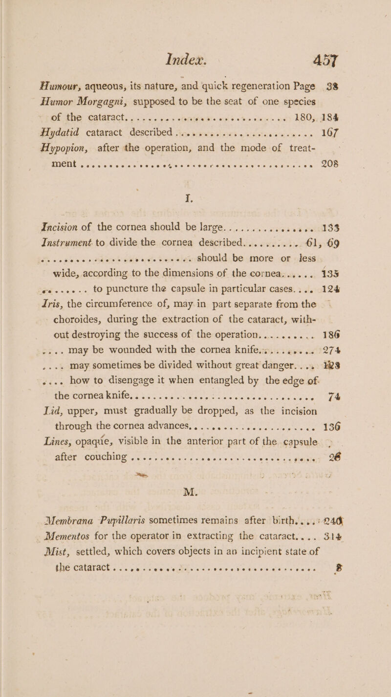 Index. AdT Humour, aqueous, its nature, and quick regeneration Page 38 _ Humor Morgagni, supposed to be the seat of one species of the cataract...... fo + PRIA Els OSs ho-clm pe» act) E805, 284 Hydatid cataract, described sic. views ori. eae sarete oa Rr Hypopion, after the operation, and the mode of treat- saeeaccea SUB BCI Wield wea See 3 © oe ea Hd ia crete ela anes I, Incision of the cornea should be large......... site 54 PUTS Instrument. to divide the cornea described........... 61, 69 dats «0 blee ss haetek Helsiayels Hes alee Should, be more --or: nJesdis wide, according to the dimensions of the cornea...... 133 ee....-. to puncture the capsule in particular cases.... 124 Idris, the circumference of, may in part separate from the choroides, during the extraction of the cataract, with- out destroying the success of the operation.......... 186 ...+ may be wounded with the cornea knife.s........ 274 .... may sometimes be divided without great danger.... 38 «... how to disengage it when entangled by the edge of. Srefconbea nites a2 oc vse a ce eg J Lid, upper, must gradually be dropped, as the incision tirbagh the eornies ‘adyabees,. 0 eee. ce 188 Lines, opaqiie, visible in the anterior part of the capsule. ate (COUCIMIE fers oe ss a ee ee e's esse os WONaT Oe oe, M. Membrana Pupillaris sometimes remains after birth....° 240 _Mementos for the operator in extracting the cataract.... 314 Mist, settled, which covers objects in an incipient state of the cataract... 6 ewww tee csscecctotsencareness ‘8