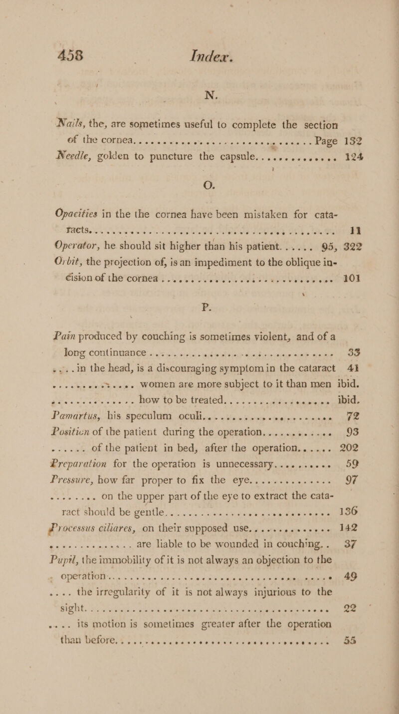 N. Nails, the, are sometimes useful to complete the section OE COAL oa. au re web Aas an he tga ene so RO hae Needle, golden to puncture the capsule.........000+. 124 i O. Opacities in the the cornea have been mistaken for cata- FACS. ease ee tee ee oe See eS eee ee 11 Operator, he should sit higher than his patient...... 95, 322 QO; bit, the projection of, isan impediment to the oblique in- dision of the‘cormes ) eS ak MeL vage POL P. Pain produced by couching is sometimes violent, and of a Jong continuance’. .&lt; 4. 2+... ak at ia Rasacien cides eal eatin 33 .in the head, is a discouraging symptomin the cataract 41 -.e.0%s... Women are more subject to it than men ibid. Ei LPS cas os BOW SO DE Ase. ovis be eye, Pamadyiiig,, His, Spee nies, WEA nee 6p k here «esis en om Le Positicn of the patient during the operation.........-.. 93 pi ae of the patient in bed, after the operation...... 202 Preparation for the operation is unnecessary........-. 59 Pressure, how far proper to fix the eye...........+.. 97 .. on the upper part of the eye to extract the cata- eeee ract should be gentle............¢. +g Soi ee Akh Processus ciliares, on their supposed use......4.+++++- 142 ... are liable to be wounded in couching.. 37 Pupdl, the immobility of it is not always an objection to the operation...... satay Looe eb veaepemnee ‘Meee Mae .... the irregularity of it is not always injurious to the PR ae a edaaiho een 4 Pda op bbe po ee lel Han anes vee | ee . its motion is sometimes greater after the operation titan TE, Cosi vie oceans been came kn eeeeen 55 a Oe