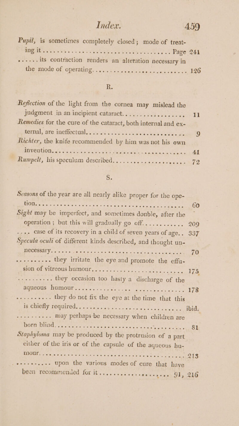 Pupil, is sometimes completely closed; mode of treat- i. | A oe ee tak alae Re rots oo. Page 241 a a its contraction renders an alteration necessary in the mode of operating........ erat Latin kee ee ee R. Reflection of the light from the cornea may mislead the judgment in an incipient cataract......., wha We avai ey ORL Remedies for the cure of the cataract, both internal and ex- ternal, are ineffectual.............. ett. eaih SEs ae 9 Richter, the knife recommended by him was not his own dOVENtiONn.w. 6.35: ia Beet Ae rb RE cP PO I Rumpelt, his speculum described... .... wastes Oke wba aia tle S. Seasons of the year are all nearly alike proper for the ope- 0 SY eee a i EERE: ESO sae RES ene): Sight may be imperfect, and sometimes donble, after the ~ operation ; but this will gradually go off............ 209 .+. Case of its recovery in a child of seven years of age.. 337 Specula ocult of different kinds described, and thought un- RICECEOANY 6 o.c0s «5 Re pore : cdl 2 opie aa ofa tea aye 79 to ee they irritate the eye aa nae the effu- WOW OF VIETEOUS DUMIOUN sb eee cia. Ty enone we eee ee they occasion too hasty a ge ree of the aqueous: humour......-........ ee a's ei OAT greed es 178 Rie ares they do not fix the eye at the t time that this is chiefly required..... OEE OPM Oe ae Oe svia6, dDidy pp era may perhaps-be necessary when children are , ORE ONING «sa crembaie sete aces Oe Ce Ee EO pr ee eee 81 Staphyluma may be produced by the protrusion of a part either of the iris or of the capsule of the aqueous ba- Sd ER Oe eA eS oa p Beg See eee upon the various modes of cure that have been yecommended. for it’... . .sed00&gt; eal. a sney SG AG