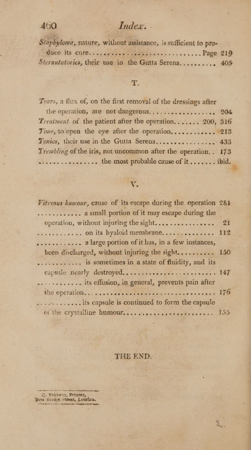 Sitpbplomir nature, without assistance, is sufficient to pro- BCG. tts CUIE.s dep e ee Dees... - .... Page 219 Sternutatories, their use ‘aed the Gutta ea Sisetp cies s &gt; ee a Fears, a flux of, on the first removal of the dressings after the operation, are not dangerous...... de Vues Vil ae Treatment of the patient after the operation....... 200, 316 Time, to open the eye after the operation,.......00. , 213 Tonics, their use in the Gutta Serena.............. -- 433 Trembling of the iris, not uncommon after the operation... 173 @eeenete Vv. Vitreous humour, cause of its escape during the operation 281 »-.. asmall portion of it may escape during the operation, without injuring the sight............00+. 21 on its hyaloid membrane.............. 112 Wiel Et biele mba y o&gt; Sem portion of it has, in a few instances, been discharged, without injuring the sight.......... 150 is sometimes in a state of fluidity, and its capsule pearly destroyed... 55. seces cess ccucvenes IAF . its effusion, in general, prevents pain after the operation. . ~@oaoeevePvseeeaoesesvp Beeaeererereeevoeean Gee er eee * 176 ...its capsule is continued to form the capsule of the crystalline hymen. 3.0) sss cds SaRe ts dss EO THE END. rene: Sry me) PWT Cc. Baldwin, Printer, Yew Bridve Street, Lontloa, a oe ee ee A Aa ae a i fe
