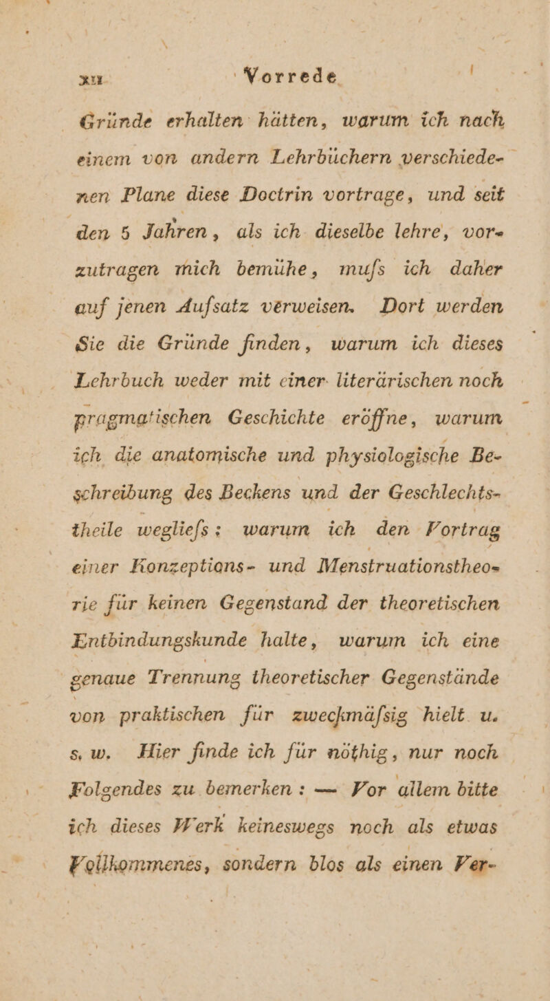 x Worrede Gründe erhalten hätten, warum ich nach einem von andern Lehrbüchern verschiede- nen Plane diese Doctrin vortrage, und seit | den 5 Jahren ‚ als ich dieselbe lehre, vor» zutragen mich bemüuhe, mufs ich daher auf jenen Aufsatz verweisen. Dort werden Sie die Gründe finden, warum ich dieses Lehrbuch weder mit einer. literärischen noch pragmatischen Geschichte eröffne, warum ich die anatomische und physiologische Be- schreibung des Beckens und der Geschlechts- theile wegliefs ; warum ich den Portrag einer Konzeptions- und Menstruationstheo= rie für keinen Gegenstand der theoretischen Entbindungskunde halte, warum ich eine genaue T rennung iheoretischer Gegenstände von praktischen für zweckmäfsig hielt. u. sw, Hier finde ich für nöthig, nur noch Folgendes zu bemerken: — Vor ullem bitte ich dieses Werk keineswegs noch als etwas Follkommenes, sondern blos als einen Per-