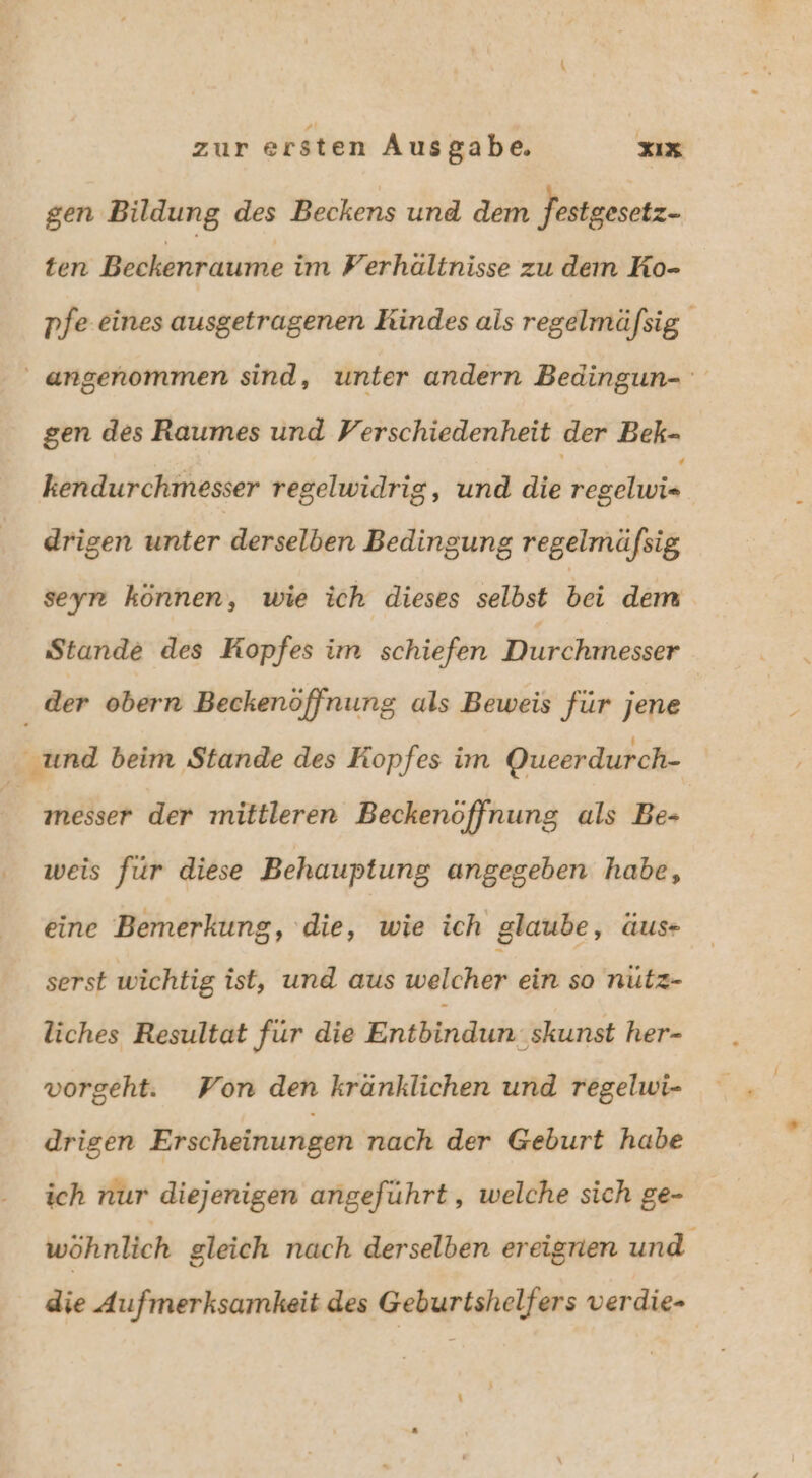 gen Bildung des Beckens und dem Jestgesetz- ten Beckenraume im Perhältnisse zu dem Ko- pfe eines ausgetragenen Kindes als regelmäfsig. angenommen sind, unter andern Bedingun- gen des Raumes und Verschiedenheit der Bek- kendurchmesser regelwidrig, und die regelvis drigen unter derselben Bedingung regelmäfsig seyn können, wie ich dieses selbst bei dem Stande des Kopfes im schiefen Durchmesser der obern Beckenöffnung als Beweis für jene % und beim Stande des Kopfes im Queerdurch- N messer der mittleren Beckenöffnung als Be weis für diese Behauptung angegeben habe, eine Bemerkung, ‘die, wie ich glaube, äus- serst wichtig ist, und aus welcher ein so nutz- liches Resultat für die Entbindun-skunst her- vorgeht. Won den kränklichen und regelwi- drigen Erscheinungen nach der Geburt habe ich nur diejenigen angeführt, welche sich ge- wöhnlich gleich nach derselben ereignen und die Aufmerksamkeit des Geburtshelfers verdie-