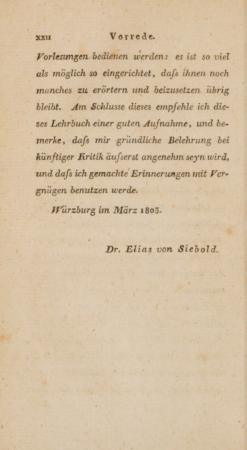 Vorlesungen, bedienen werden: es ist so viel als möglich so eingerichtet, dafs ihnen noch manches zu erörtern und beizusetzen übrig bleibt. Am Schlusse dieses empfehle ich die- ses Lehrbuch einer guten Aufnahme, und be- merke, dafs mir gründliche Belehrung bei | künftiger Rritik au/serst angenehm seyn wird, und dafs ich gemachte Erinnerungen mit Ver- gnugen benutzen werde. Wurzburg im März 1803.