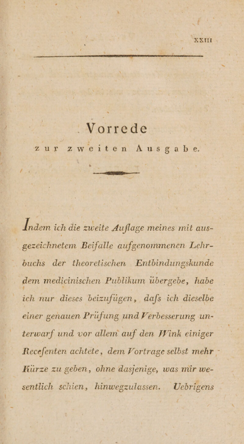 e . Vorrede zur zweiten Ausgabe % Unser ich die zweite Auflage meines mit aus- gezeichnetem Beifalle aufgenommenen Lehr- buchs der theorelischen Entbindungskunde dem medicinischen Publikum übergebe, habe ich nur dieses beizufügen, dafs ich irsdles einer genauen Prüfung und Verbesserung un- terwarf und vor allem’ auf den Wink einiger Recefenten achtete, dem Fortrage selbst mehr Kürze zu geben, ohne dasjenige, was mir we- * [3 “ * sentlich schien, hinwegzulassen. Üebrigens d