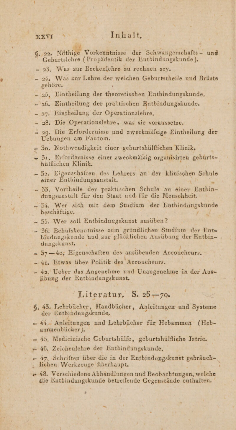 a. 22. Nöthige Vorkenntnisse der Schwangerschafts - und Geburtslehre ( Propädeutik der Entbindungskunde ), gehöre. N 25, Eiutheilung der theoretischen Entbindungskunde, 27: Eintheilung der Operationslehre, 28. Die Operationslchre, was sie voraussetze. 29. Die Erfordernisse und zweckmälsige Eintheilung der Vebungen am Fantonm. 50. Nothwendigkeit einer geburtshülflichen Klinik, 31, Erfordernisse einer zweckmälsig organisirten gebürts- hülflichen Klinik, 52. Eigenschaften. des Lehrers an der klinischen Schule einer Entbindungsanstalt. NL u. 33, Vortheile der praktischen Schule an einer Entbin- dungsanstalt für den Staat und, für die Menschheit. beschäftige. N: 35. Wer soll Entbindungskunst ausüben ? 36. Behufskenntnisse zum gründlichen Studium der Ent= bindungskunde und zur glücklichen Ausübung der Entbin- | dungskunst, , a im 42, Ueber das Angenehme und Unangenehme in der Aus- Pos der Entbindungskunst, Literatur, S. 26—70. ‚ 43. Lehrbücher, Handbücher, Anleitungen und En “der Entbindungskunde, ku. Anleitungen und Lehrbücher für Hebammen (Heb- ammenbücher ). u 46., Zeichenlehre der Entbindungskunde, Jie Eutbindungskunde betreitlende Gegenstände enthalten.