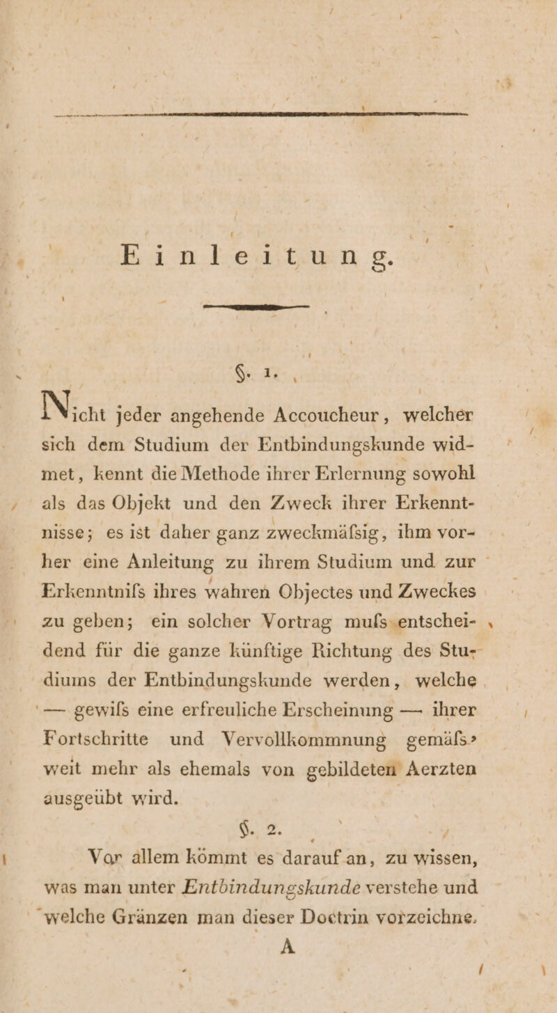 ' Einteitwng. - GR, N icht jeder angehende Accoucheur,, welcher sich dem Studium der Entbindungskunde wid- met, kennt die Methode ihrer Erlernung sowohl als das Objekt und den Zweck ihrer Erkennt- nisse; es ist daher ganz zweckmäßig, ihm vor- her eine Anleitung zu ihrem Studium und zur Erkenntnifs ihres wahren Objectes und Zweckes zu geben; ein solcher Vortrag mufs.entschei- , dend für die ganze künftige Richtung des Stu- diums der Entbindungskunde werden, welche '— gewils eine erfreuliche Erscheinung — ihrer Fortschritte und Vervollkommnung gemäls&gt; weit mehr als ehemals von gebildeten Aerzten ausgeubt wird. | ee Vor allem kömmt es darauf.an, zu wissen, was man unter Entbindungskunde verstehe und “welche Gränzen man dieser Doctrin vorzeichne. A