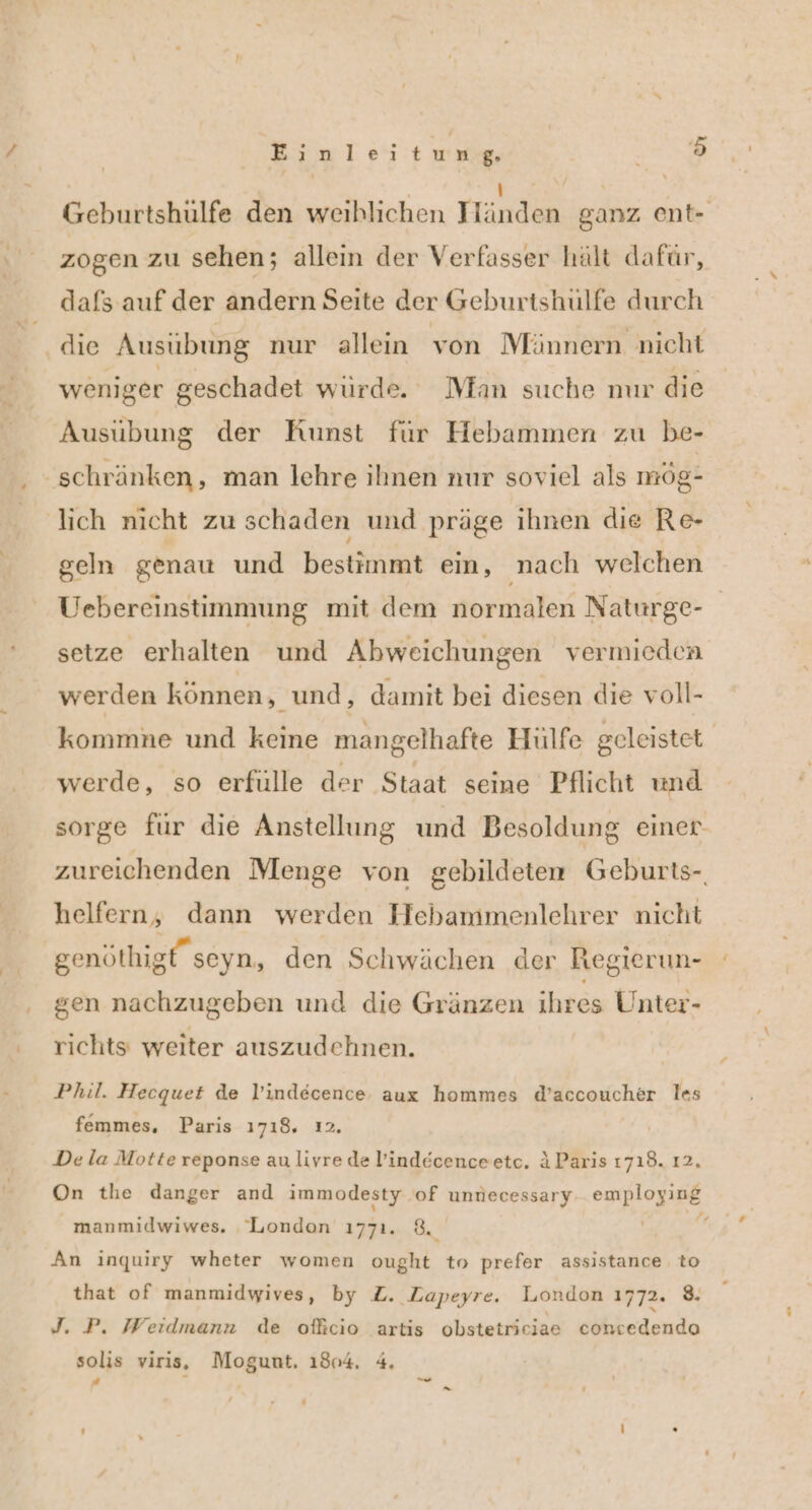 Geburtshülfe den weihlichen Hand ganz ent- zogen zu sehen; allein der Verfasser hält dafür, dafs auf der andern Seite der Geburtshulfe durch die Ausübung nur allein von Männern nicht weniger geschadet würde. Man suche mır die Ausübung der Kunst für Hebammen zu be- schränken, man lehre ihnen nur soviel als mög- lich nicht zu schaden und präge ihnen die Re- geln genau und bestimmt ein, nach welchen Uebereinstimmung mit dem normalen Naturge- setze erhalten und Abweichungen vermieden werden können, und ,‚ damit bei diesen die voll- kommne und keine mangelhafte Hülfe geleistet werde, so erfülle der Staat seine Pflicht und sorge für die Anstellung und Besoldung einer zureichenden Menge von gebildeten Geburts-. helfern, dann werden Hebammenlehrer nicht genöthigt” seyn, den Schwächen der Regierun- gen nachzugeben und die Gränzen ihres Unter- richts weiter auszudehnen. Phil. Hecquet de l’indecence. aux hommes d’accoucher les femmes, Paris 1718. ı2, De la Motte reponse au livre de lind&amp;cenceetc, AParis 1719. 12, On the danger and immodesty of unnecessary esplog:pe manmidwiwes. London 1771. 8, Y An inquiry wheter women ought to prefer assistance to that of manmidwives, by Z. ZLapeyre. London 1772. 8. J. P. Weidmann de ofhcıo artis obstetriciae concedendo solis viris, Mogunt, 1804. 4.