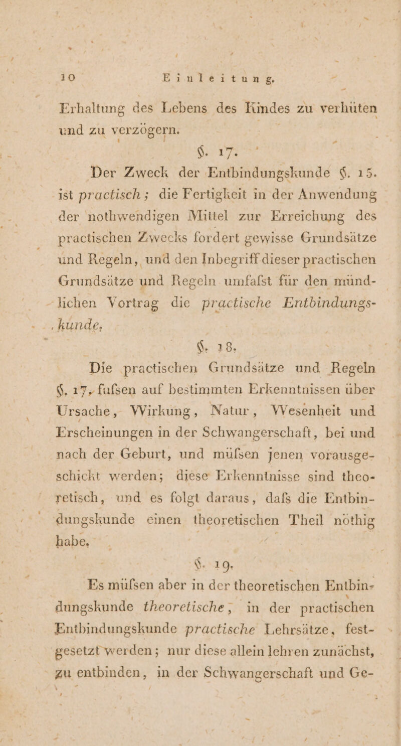 10 Einleitung ” - Erhaltung des Lebens des Kindes zu verhüten und zu verzögern. Ka | HIITER ; Der Zweck der Entbindungskunde $. 15. ist practisch ; die Fertigkeit in der Anwendung der nothwendigen Mittel zur Erreichung des practischen Zwecks fordert gewisse Grundsätze und Regeln, und den Inbegriff dieser practischen Grundsätze und Regeln umfalst für den nrind- - lichen Vortrag die practische Entbindungs- ‚kunde, | R $. 18. Die practischen Grundsätze und Regeln $, 17; fufsen auf bestimmten Erkenntnissen über Ursache, Wirkung, Natur, Wesenheit und Erscheinungen in der Schwangerschaft, bei und nach der Geburt, und müfsen jenen vorausge- schickt werden; diese Erkenntnisse sind theo- retisch, und es folgt daraus, dafs die Entbin- dungskunde einen theoretischen Theil nöthig rn 3% $. 19. Es müfsen aber in der theoretischen Entbin- dungskunde theoretische, in der practischen Entbindungskunde practische Lehrsätze, fest- gesetzt werden; nur diese allein lehren zunächst, zu entbinden, in der Schwangerschaft und Ge- — ’