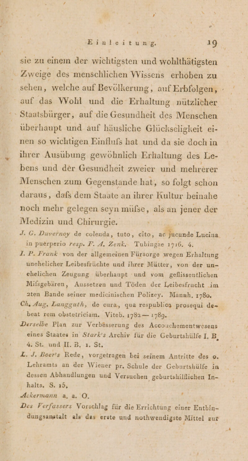 sie zu einem der wichtigsten und wohlthätigsten x Zweige des menschlichen Wissens erhoben zu ‘» Staatsbürger, auf die Gesundheit des Menschen überhaupt und auf häusliche Glückseligkeit ei- nen so wichtigen Einflufs hat und da sie doch in ihrer Ausübung gewöhnlich Erhaltung des Le- bens und der Gesundheit zweier und mehrerer Menschen zum Gegenstande hat, so folgt schon daraus, dafs dem Staate an ihrer Kultur beinahe noch mehr gelegen seyn mülse, als an jener der Medizin und Chirurgie. ın puerperio resp. I. A. Zenk, Tubingae 1716. 4. d. P. Frank von der allgemeinen Fürsorge wegen Erhaltung ehelichen Zeugung überhaupt ‘und vom geflissentlichen Mifsgebären, Aussetzen und Töden der Leibesfrucht _im 2ten Bande seiner medicinischen Polizey. Mannh, 1780, beat rem obstetriciam. Viteb. 1782 — 1789. Derselbe Plan zur Verbesserung des Accouchementwesens eines Staates in Stark’s Archiv für die Geburtshülfe I,B. 4. St. und I.B, ı. St. L. J. Boer’s Rede, vorgetragen bei seinem Antritte des o. Lehramts an der Wiener pr, Schule der Geburtshülfe in dessen Abhandlungen und Versuchen geburtshilflichen In- halts, S. ı5, “Ackermann a, a 0, A Des Verfassers Vorschlag für die Errichtung einer Entbin- dungsanstalt als das erste und nothwendigste Mittel zur