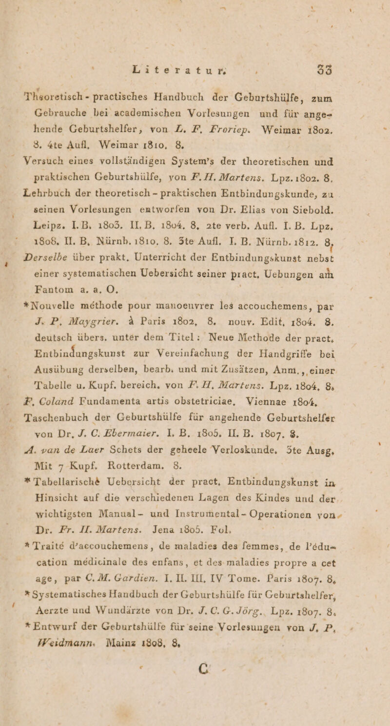 Theoretisch - practisches Handbuch der Geburtshülfe, zum Gebrauche bei academischen Vorlesungen und für ange- hende Geburtshelfer, von Z. F, Froriep. Weimar 18oa2, 3. 4te Aufl, Weimar ı8ıo, 8. | Versuch eines vollständigen System’s der theoretischen und praktischen Geburtshülfe, yon F. H. Martens. Lpz. ı802. 8. Lehrbuch der theoretisch - praktischen Entbindungskunde, zu seinen Vorlesungen entworfen von Dr. Elias von Siebold. Leipz. I.B. ı803. II,B, 1804, 8, 2te verb. Aufl. I. B. Lpz. 1808, II. B, Nürnb. 1810, 8. Ste Aufl. I. B. Nürnb. 1812. 8, Derselbe über prakt. Unterricht der Entbindungskunst nebst einer systematischen Uebersicht seiner pract, Uebungen aıı Fantom a.a. 0. *Nouvelle methode pour manoenvrer les accouchemens, par J. P, Maygrier. &amp; Paris 1802, 8. nouy. Edit, 1804. 8. deutsch übers. unter dem Titel: Neue Methode der pract, Entbindungskunst zur Vereinfachung der Handgriffe bei Ausübung derselben, bearb, und mit Zusätzen, Anm., einer Tabelle u. Kupf. bereich, von FH, Martens. Lpz. 1804, 8 F, Coland Fundamenta artis obstetriciae, Viennae 1804. Taschenbuch der Geburtshülfe für angehende Geburtshelfer | von Dr, J. C. Ebermaier. I. B. 1805. II. B. 1807, 8, A. van de Laer Schets der geheele Verloskunde, te Ausg, Mit 7 Kupf. Rotterdam. 3. * Tabellarische Uebersicht der pract, Entbindungskunst in Hinsicht auf die verschiedenen Lagen des Kindes und der. wichtigsten Manual- und Instrumental- Operationen von- Dr. Fr. II. Martens. Jena ı805. Fol, * Traite d’accouchemens, de maladies des femmes, de l’edu- cation medicinale des enfans, et des maladies propre a cet age, par C.M. Gardien. I. U. UL, IV Tome. Paris 1807. 8, * Systematisches Handbuch der Geburtshülfe für Geburtshelfer, Aerzte und Wundärzte von Dr. J.C.G.Jörg., Lpz. 1807. 8. * Entwurf der Geburtshülfe für seine Vorlesungen von J, pP, Weidmann. Mainz 1808, &amp;, r | Ce‘.