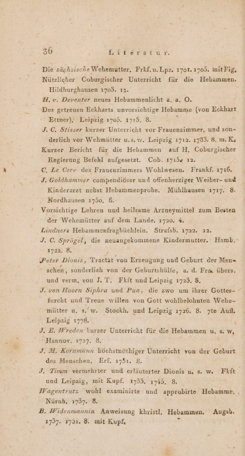 30 | Kresretor' Die sächsische Wehemutter. Frkf.u.Lpz. 1701. 1705. initFig, Nützlicher Coburgischer Unterricht für die Hebammen. Hildburghausen 1703. 12. H.v. Deventer neues Hebammenlicht a,,a. O. Des getreuen Eckharts unvorsichtige Hebamme (von Eckhart Ettner). Leipzig 1705. 1715. 8. $ J. C. Stisser kurzer Unterricht vor Frauenzimmer, und son- derlich vor Wehmütter u.s. w. Leipzig 1712. 1785. 8. m.K; Kurzer Bericht für die Hebammen auf H. Coburgischer Regierung Befehl aufgesetzt. Cob, 17154 ı2. ©, Le Cerv des Frauenzimmers Wohlwesen. Frankf. 1716, J. Goldhammer compehdiöser uni offenherziger Weiber- und Kinderarzt nebst Hebammenprobe. Mühlhausen 1717. 8. Nordhausen 1750, 8. Vorsichtige Lehren und heilsame Arzneymittel zum Besten der Wehemütter auf dem Lande. 1720. 4. Lindners Hebammenfragbüchlein. Strafsb. 1722. 12. J. C. Sprögel, die neuangekommene Kindermutter. Hamb,“ 1722. 8, | ‚Peter ‚Dionis; Tractät von Erzeugung und Geburt der Men» schen, sonderlich von der Geburtshülfe, a. d. Fra. übers, und verm, von J. T, Fkft und Leipzig 1723. 8, J. von Hoorn Siphra und Pua, die zwo um ihrer Gottes- furcht und Treue willen von Gott wohlbelohnten Wehe- mütter u. s.'w. Stockh. und Leipzig ı726. 8. zte Auf. | Leipzig 1778. J. E. Wreden kurzer Unterricht für die Hebammen u, sw, Hannov, 1727. 8. | J. M. Kornmann höchstnöthiger Unterricht von der Geburt des Menschen, Erf, 1751. 2. D J. Timm vermehrter und erläuterter Dionis u s. w. Fkft und Leipzig, mit Kupf. 17353, 1745. 8. Wagentrutz wohl examinirte und PETE Hebamme, . Nürnb, 1737. 8. B. Widenmannin Anweisung khristl, Hebammen. Augsb.