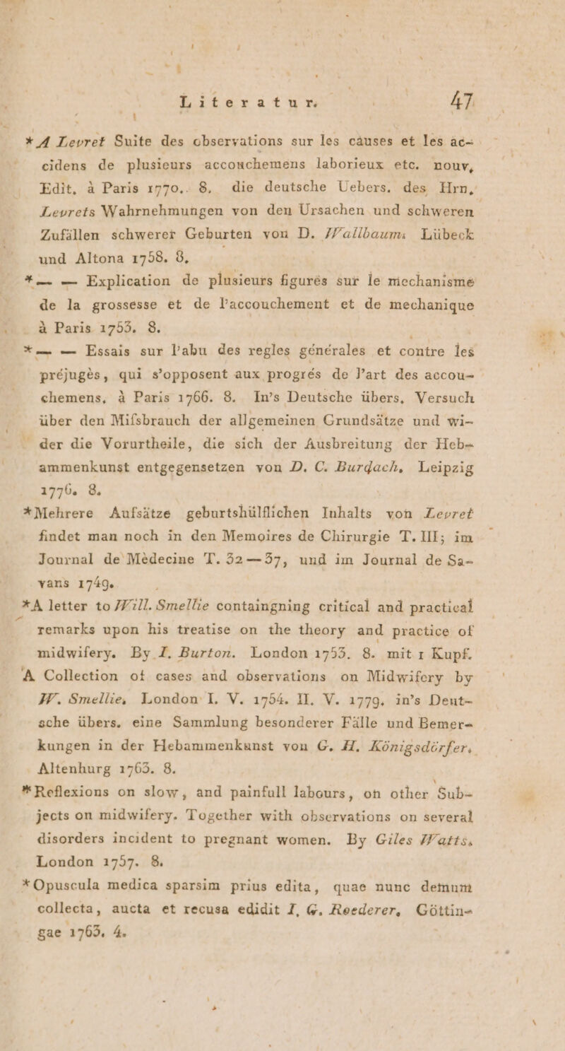 Ti Literatur. Ä 47 / i ”4 Levret Suite des obseryations sur les causes et les äc- cidens de plusieurs accouchemens laborieux etc. nouv, Zufällen schwerer Geburten von D. /Fallbaum: Lübeck und Altona 1758. 8. *— — Explication de plusieurs figures sur le mechanisme de la grossesse et de l’accouchement et de mechanique a Paris 1753. 8. | | *— — Essais sur labu des regles generales et contre les prejuges, qui s’opposent aux progres de Part des accou- chemens, &amp; Paris 1766. 8. In’s Deutsche übers, Versuch über den Mifsbrauch der allgemeinen Grundsätze und wi- - der die Vorurtheile, die sich der Ausbreitung der Heb- ammenkunst entgegensetzen von D. C. Burdach, Leipzig 1770. 8. *Mehrere Aufsätze geburtshülflichen Inhalts von Zevret findet man noch in den Memoires de Chirurgie T. III; im Journal de Medecine T. 32—37, und im Journal de Sa- vans 1749 *A letter to /Yıll. Smellie containgning critical and practical “ remarks upon his treatise on the theory and practice of midwifery. By_T. Burton. London 1753. 8. mit.ı Kupf. A Collection ot cases and observations on Midwifery by W. Smellie, London:I. V. 1754. I. V. 1779, in’s Deut- sche übers. eine Sammlung besonderer Fälle und Bemer- Altenhurg 1763. 8. *Reflexions on slow, and painfull labours, on other Sub- jects on midwifery. Together with observations on several disorders incıdent to pregnant women. By Giles Watts, London 1757. 8 *Opuscula medica sparsim prius edita, quae nunc demum collecta, aucta et recusa edidit I, @. Reederer, Göttin- gae 1763. 4.