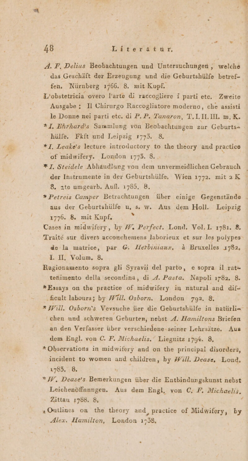 2: A. F, Delius Beobachtungen und Untersuchungen , welche das Geschäft der Erzeugung und die Geburtshülfe betref- fen. Nürnberg 1766. 8. mit Kupf. W’obstetricia ‘overo larte di raccogliere i parti etc. Zweite Ausgabe ; Il Chirurgo Raccogliatore moderno, che assisti le Donne nei parti etc. dı P.,P. Tanaron, T.L.II.UL m,K. *]. Ehrhard’s Sammlung von Beobachtungen zur Geburts= - hülfe. Fkft und Leipzig 1773. 8. *I, Leake’s lecture introductory to the theory and practice of midwifery. London 1773. 8. * 7, Steidele Abhändiung von dem unvermeidlichen Gebrauch der Instrumente in der Geburtshülfe. Wien 1772. mit2K 8. 2te umgearb. Aufl. 1785, 8. * Petreis Camper Betrachtungen über einige Gegenstände _ aus der Geburtshülfe u, s w. Aus dem Holl. Leipzig 1776. 8. mit Kupf. 1; Cases in midwifery, by W. Perfect. Lond. Vol.I. 1781. 8. Trait€ sur divers acconchemens laborieux et sur les poiypes de la matrice, par @. Herbiniaux. &amp; Bruxelles 1782, I. II, Volum. 8. Ragionamento sopra gli Syravii del parto, esopra il rat= tenimento della secondina, di A. Pasta. Napoli ı782, 8. *Essays on the practice of midwifery in natural and dif- ‚hcult labours; by Will. Osborn. London 792. 8, x 7Pıll. Osborn’s Vevsuche üer die Geburtshülfe in natürli= ‘chen und schweren Geburter, nebst A. Hamiltons Briefen an den Verfasser über verschiedene: seiner Lehrsätze, Aus dem Engl. von C. F. Michaelis. Liegnitz 1794. 8, *Observations in midwifery and on the principal disorders, incident to women and children, by Will. ERREE Lond, 1785, 6, *W, Dease’s Bemerkungen über die Entbindungskunst nebst Leichenöffnungen. Aus dem Engl, von C, F, Michaelis, - Zittau 1788. 8, F „Ontlines on the theory and, practice of Midwifery, by Alex. Hamilton, London 1738, y’