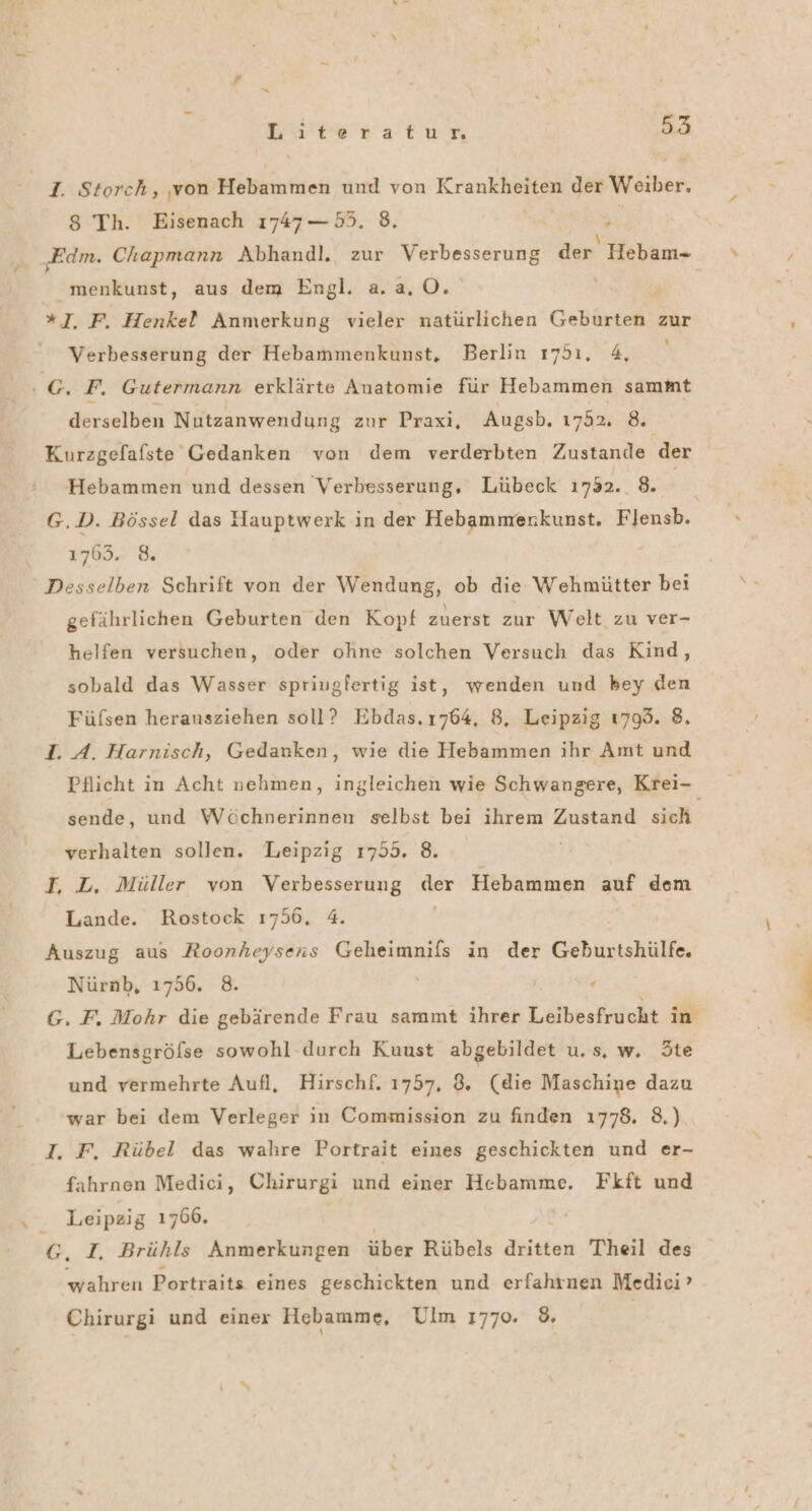 # = Lats ratum 53 I. Storch, von Hebammen und von Krankheiten der Weiber. 8 Th. Eisenach 1747 —55. 8. hi ‚Edm. Chapmann Abhandl. zur Verbesserung der Hebam- menkunst, aus dem Engl. a.a,O. *J. F. Henkel Anmerkung vieler natürlichen Geburten zur Verbesserung der Hebammenkunst,. Berlin 1751, 4, © F. Gutermann erklärte Anatomie für Hebammen sammt derselben Nutzanwendung zur Praxi, Augsb. 1752, 8. Kurzgefafste Gedanken von dem verderbten Zustande der Hebammen und dessen Verbesserung, Lübeck 1732. 8. | G.D. Bössel das Hauptwerk in der Hebammerkunst. Flensb. 1763. 8. Desselben Schrift von der Wendung, ob die Wehmütter bei gefährlichen Geburten den Kopf zuerst zur Welt zu ver- helfen versuchen, oder ohne solchen Versuch das Kind, sobald das Wasser spriugfertig ist, wenden und bey den Füfsen herausziehen soll? Ebdas.1764, 8, Leipzig 1799. 8. I. A. Harnisch, Gedanken, wie die Hebammen ihr Amt und Pflicht in Acht nehmen, ingleichen wie Schwangere, Krei- sende, und Wöchnerinnen selbst bei ihrem Zustand sich verhalten sollen. Leipzig 1755. 8. T, L. Müller von Verbesserung der Hebammen auf dem Lande. Rostock 1756, 4. Auszug aus Roonheysens Geheimnifs in der Geburtshülfe. Nürnb, 1756. 8. G. F. Mohr die gebärende Frau sammt ihrer Leibesfrucht in Lebensgröfse sowohl durch Kuust abgebildet u, s, w. Ste und vermehrte Aufl, Hirschf. 1757, 8. (die Maschine dazu 'war bei dem Verleger in Commission zu finden 1778. 8.) I. F, Rübel das wahre Portrait eines geschickten und er- fahrnen Medici, Chirurgi und einer Hebamme. Fkft und Leipzig 1766. j { G, I. Brühls Anmerkungen über Rübels dritten Theil des wahren Portraits eines geschickten und erfahrnen Medici’ ' Chirurgi und einex Hebamme, Ulm 1770. 8.