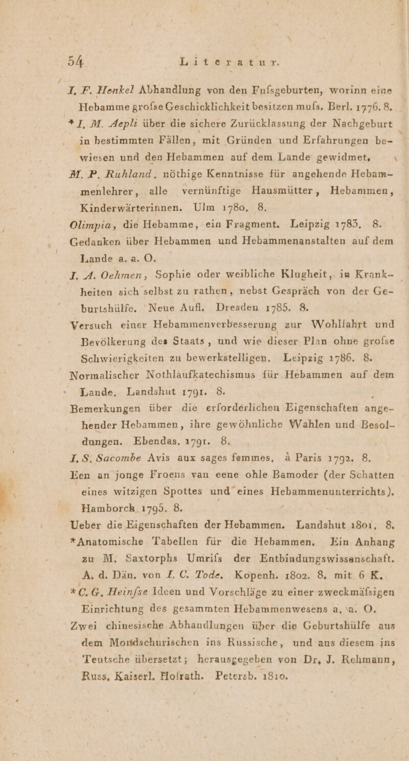 S TE. I, F. Henkel Abhandlung von den Fufsgeburten, worinn eine Hebamme grofse Geschicklichkeit besitzen mufs. Berl. 1776. 8. _ *],M. Aepli über die sichere Zurücklassung der Nachgeburt in bestimmten Fällen, mit Gründen und Erfahrungen be- 1 wiesen und den Hebammen auf dem Lande gewidmet, \ M, P. Ruhland, nöthige Kenntnisse für angehende Hebam- menlehrer, alle vernünftige Hausmütter, Hebammen, Kinderwärterinnen. Ulm ı780, 8, Olimpia, die Hebamme, ein Fragment. Leipzig 1785. 8. Gedanken über Hebammen und Hebammenanstalten auf dem Lande a.a. 0. I. A. Oehmen, Sophie oder weibliche Klugheit. in Krank- 3 heiten sich selbst zu rathen, nebst Gespräch von der Ge- burtshülfe. ‘Neue Aufl. Dresden 1785. 8. Versuch einer Hebammenverbesserung zur Wohltahrt und Bevölkerung des Staats, und wie TEE Plan ohne grofse Schwierigkeiten zu bewerkstelligen. Leipzig 1786. 8. Normalischer Nothläufkatechismus für Hebammen auf dem Lande, Landshut 1791. 8. 5 Bemerkungen über die erforderlichen Eigenschaften ange- hender Hebammen, ihre gewöhnliche Wahlen und Besol- dungen. Ebendas. 1791. 8, I. S, Sacombe Avis aux sages femmes, ä Paris 1792. 8. Een an jonge Froens van eene ohle Bamoder (der Schatten eines witzigen Spottes und eines Hebammenunterrichts), Hamborch. 17995. 8. i € - Ueber die Eigenschaften der Hebammen. Landshut ı801, 8. *Anatomische Tabellen für die Hebammen. Ein Anhang zu M, Saxtorphs Umrifs der Entbindungswissenschaft. A. d. Dän. von ZI, C. Tode. Kopenh. ı802. 8, mit 6K. xc)B, Heinfse Ideen und Vorschläge zu einer zweckmäfsigen Einrichtung des gesammten Hebammenwesens a, a. O. Zwei chinesische Abhandlungen über die Geburtshülfe aus dem Moitdschurischen ins Russische, und aus diesem ins Teutsche übersetzt; herausgegeben von Dr, J. Rehmann, Russ, Kaiserl. Molrath. Petersb. ı810.